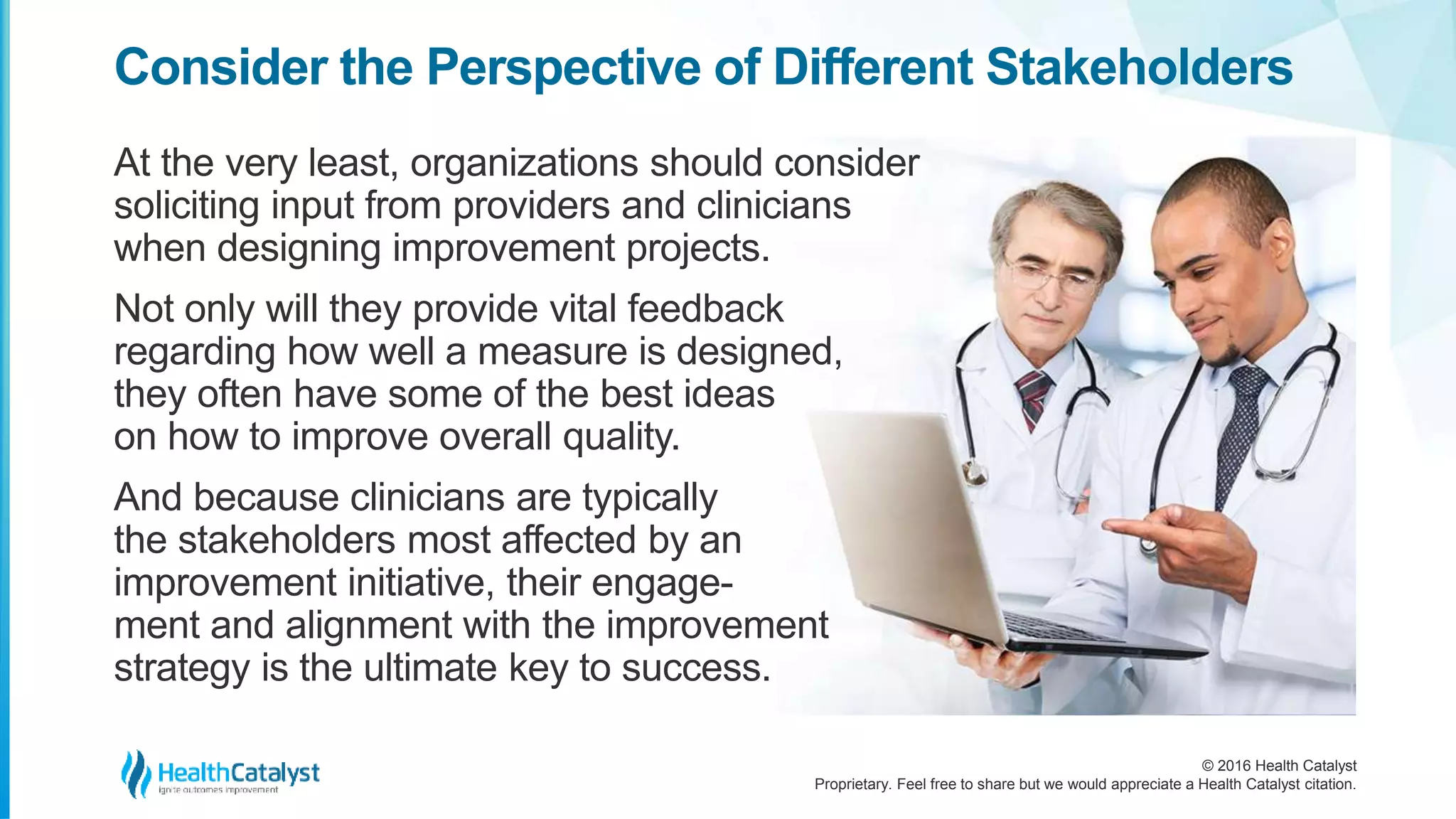 © 2016 Health Catalyst
Proprietary. Feel free to share but we would appreciate a Health Catalyst citation.
Consider the Perspective of Different Stakeholders
At the very least, organizations should consider
soliciting input from providers and clinicians
when designing improvement projects.
Not only will they provide vital feedback
regarding how well a measure is designed,
they often have some of the best ideas
on how to improve overall quality.
And because clinicians are typically
the stakeholders most affected by an
improvement initiative, their engage-
ment and alignment with the improvement
strategy is the ultimate key to success.
 