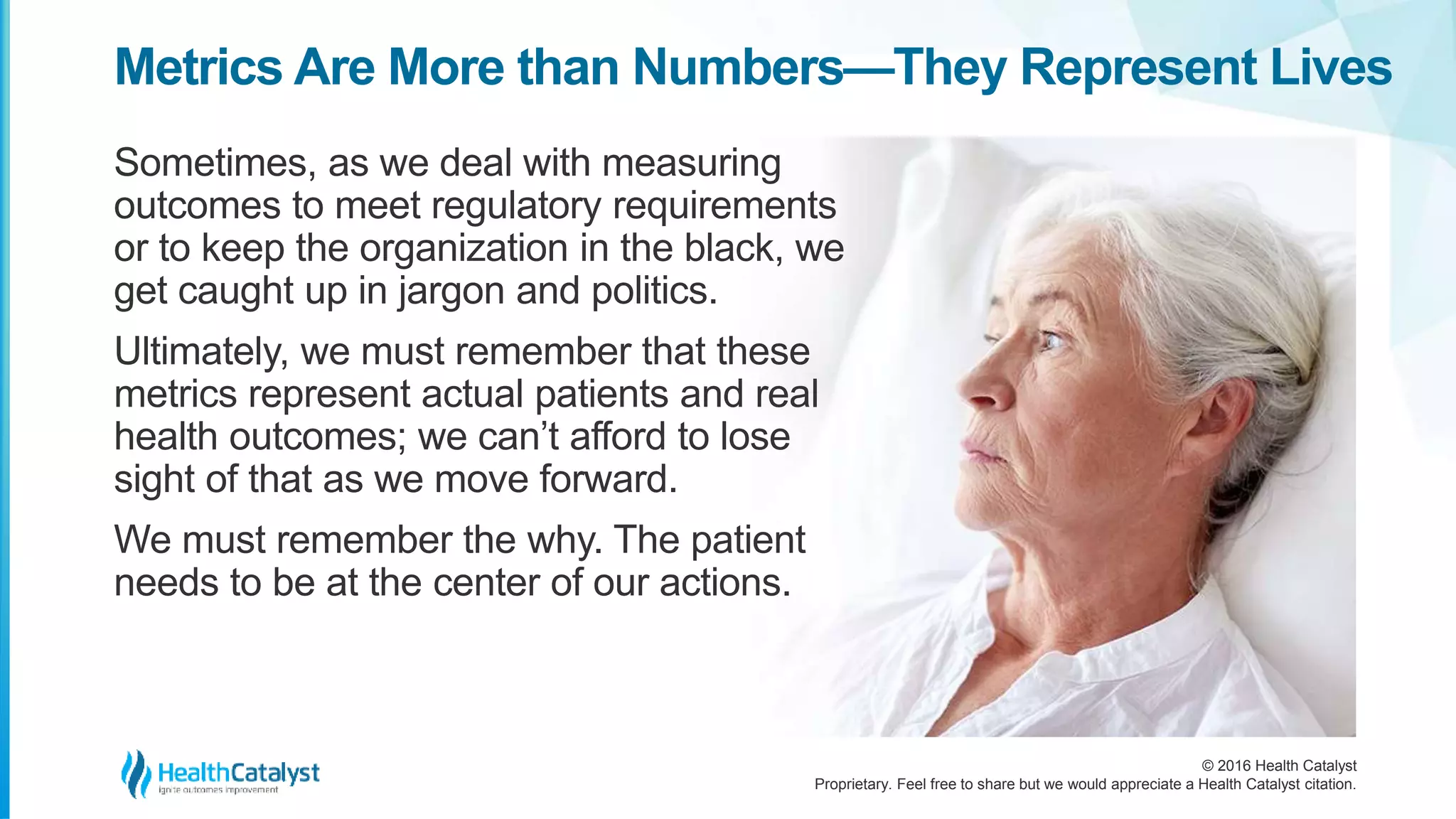 © 2016 Health Catalyst
Proprietary. Feel free to share but we would appreciate a Health Catalyst citation.
Metrics Are More than Numbers—They Represent Lives
Sometimes, as we deal with measuring
outcomes to meet regulatory requirements
or to keep the organization in the black, we
get caught up in jargon and politics.
Ultimately, we must remember that these
metrics represent actual patients and real
health outcomes; we can’t afford to lose
sight of that as we move forward.
We must remember the why. The patient
needs to be at the center of our actions.
 