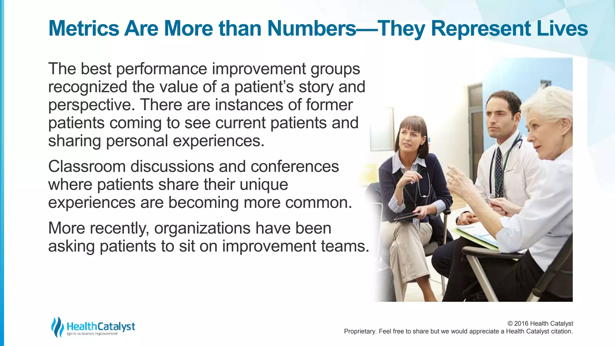 © 2016 Health Catalyst
Proprietary. Feel free to share but we would appreciate a Health Catalyst citation.
Metrics Are More than Numbers—They Represent Lives
The best performance improvement groups
recognized the value of a patient’s story and
perspective. There are instances of former
patients coming to see current patients and
sharing personal experiences.
Classroom discussions and conferences
where patients share their unique
experiences are becoming more common.
More recently, organizations have been
asking patients to sit on improvement teams.
 