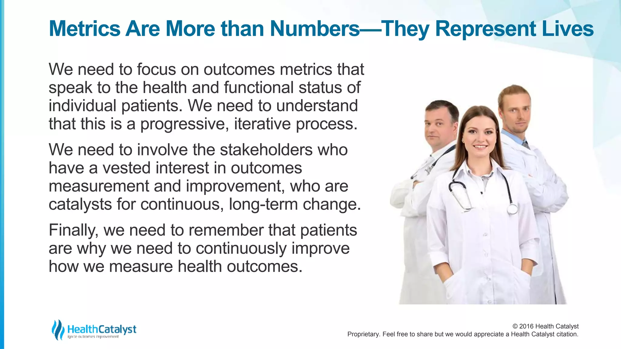 © 2016 Health Catalyst
Proprietary. Feel free to share but we would appreciate a Health Catalyst citation.
Metrics Are More than Numbers—They Represent Lives
We need to focus on outcomes metrics that
speak to the health and functional status of
individual patients. We need to understand
that this is a progressive, iterative process.
We need to involve the stakeholders who
have a vested interest in outcomes
measurement and improvement, who are
catalysts for continuous, long-term change.
Finally, we need to remember that patients
are why we need to continuously improve
how we measure health outcomes.
 