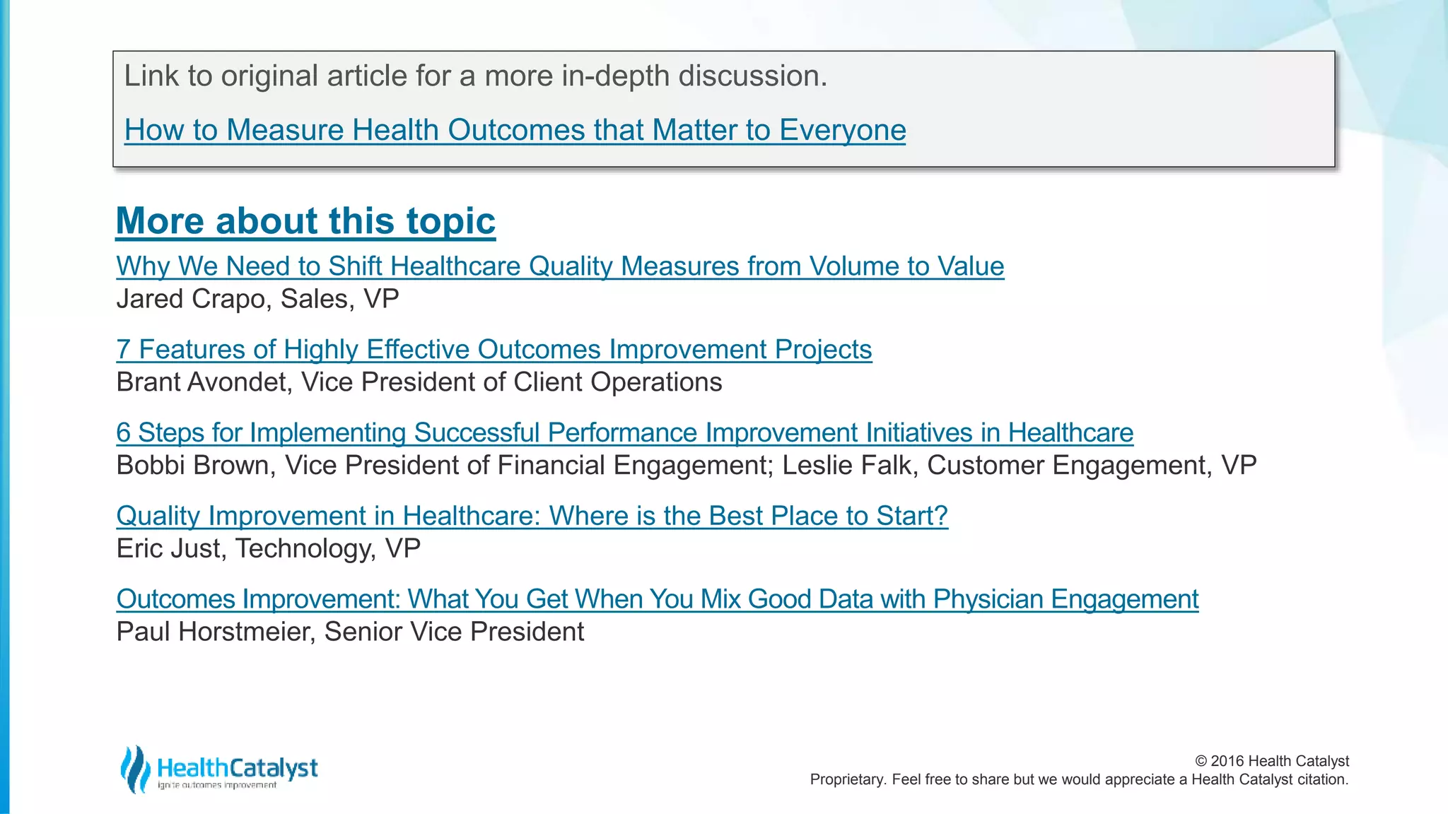 © 2016 Health Catalyst
Proprietary. Feel free to share but we would appreciate a Health Catalyst citation.
More about this topic
Link to original article for a more in-depth discussion.
How to Measure Health Outcomes that Matter to Everyone
Why We Need to Shift Healthcare Quality Measures from Volume to Value
Jared Crapo, Sales, VP
7 Features of Highly Effective Outcomes Improvement Projects
Brant Avondet, Vice President of Client Operations
6 Steps for Implementing Successful Performance Improvement Initiatives in Healthcare
Bobbi Brown, Vice President of Financial Engagement; Leslie Falk, Customer Engagement, VP
Quality Improvement in Healthcare: Where is the Best Place to Start?
Eric Just, Technology, VP
Outcomes Improvement: What You Get When You Mix Good Data with Physician Engagement
Paul Horstmeier, Senior Vice President
 