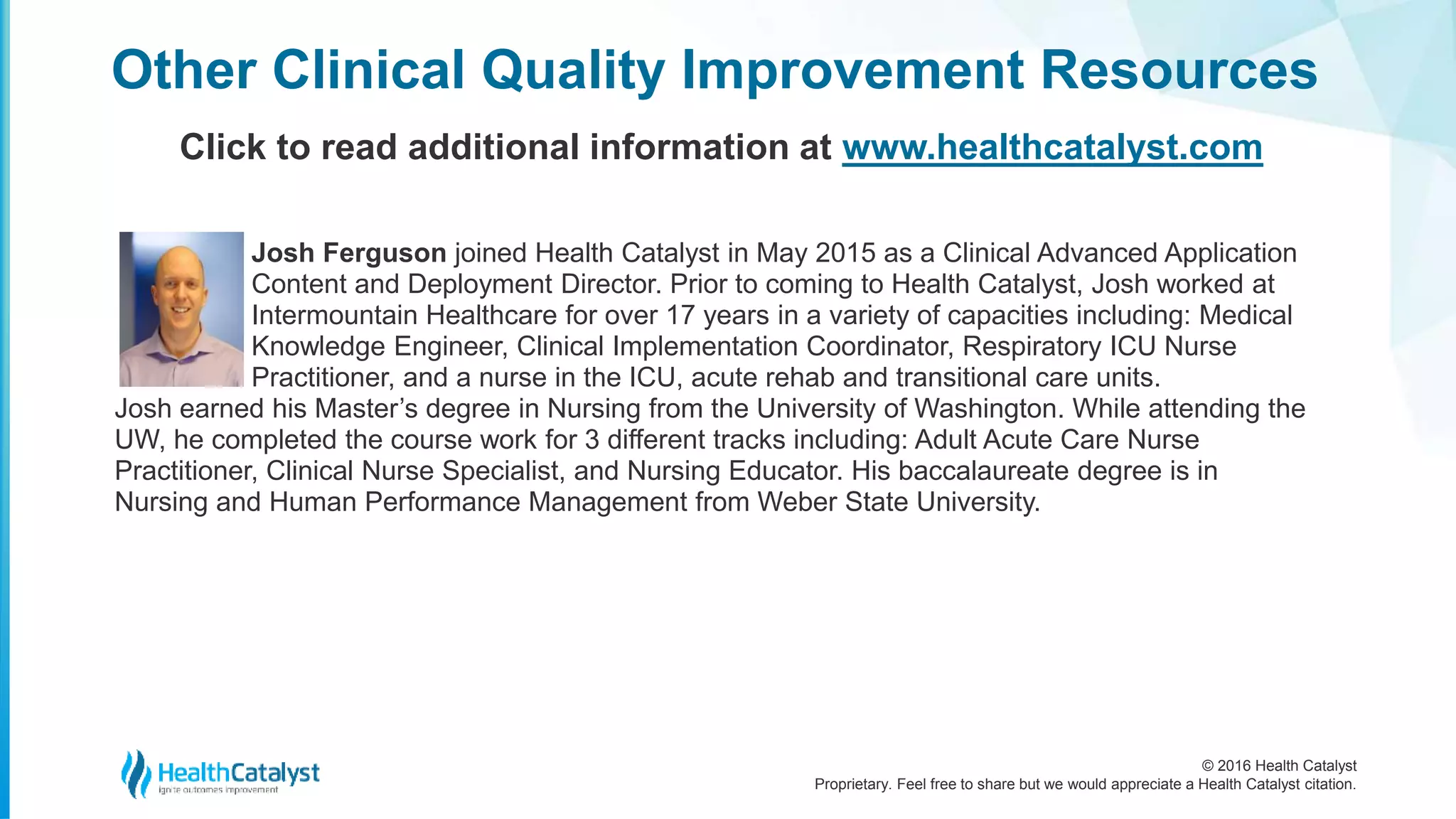 © 2016 Health Catalyst
Proprietary. Feel free to share but we would appreciate a Health Catalyst citation.
Josh Ferguson joined Health Catalyst in May 2015 as a Clinical Advanced Application
Content and Deployment Director. Prior to coming to Health Catalyst, Josh worked at
Intermountain Healthcare for over 17 years in a variety of capacities including: Medical
Knowledge Engineer, Clinical Implementation Coordinator, Respiratory ICU Nurse
Practitioner, and a nurse in the ICU, acute rehab and transitional care units.
Josh earned his Master’s degree in Nursing from the University of Washington. While attending the
UW, he completed the course work for 3 different tracks including: Adult Acute Care Nurse
Practitioner, Clinical Nurse Specialist, and Nursing Educator. His baccalaureate degree is in
Nursing and Human Performance Management from Weber State University.
Other Clinical Quality Improvement Resources
Click to read additional information at www.healthcatalyst.com
 