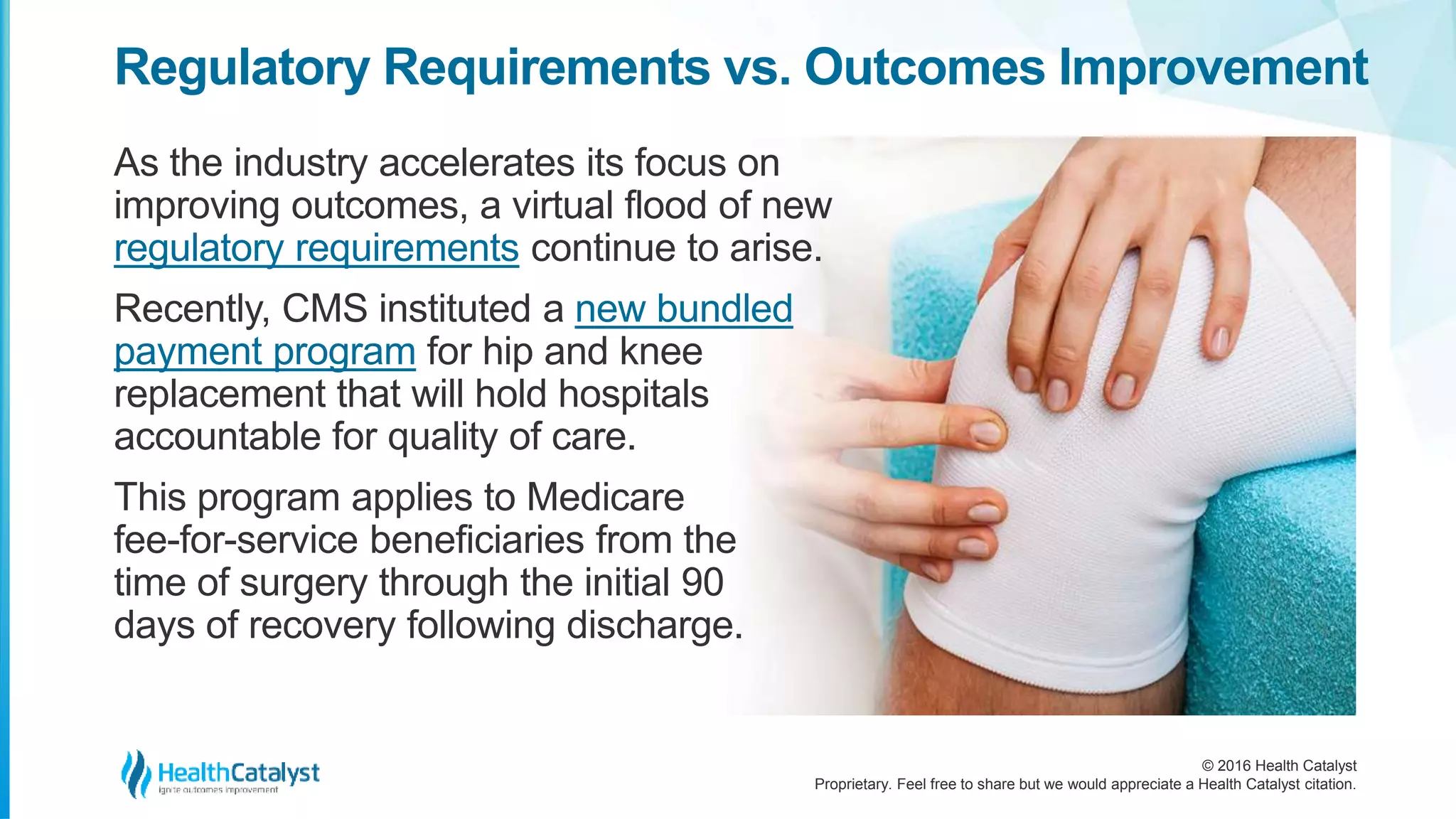 © 2016 Health Catalyst
Proprietary. Feel free to share but we would appreciate a Health Catalyst citation.
Regulatory Requirements vs. Outcomes Improvement
As the industry accelerates its focus on
improving outcomes, a virtual flood of new
regulatory requirements continue to arise.
Recently, CMS instituted a new bundled
payment program for hip and knee
replacement that will hold hospitals
accountable for quality of care.
This program applies to Medicare
fee-for-service beneficiaries from the
time of surgery through the initial 90
days of recovery following discharge.
 
