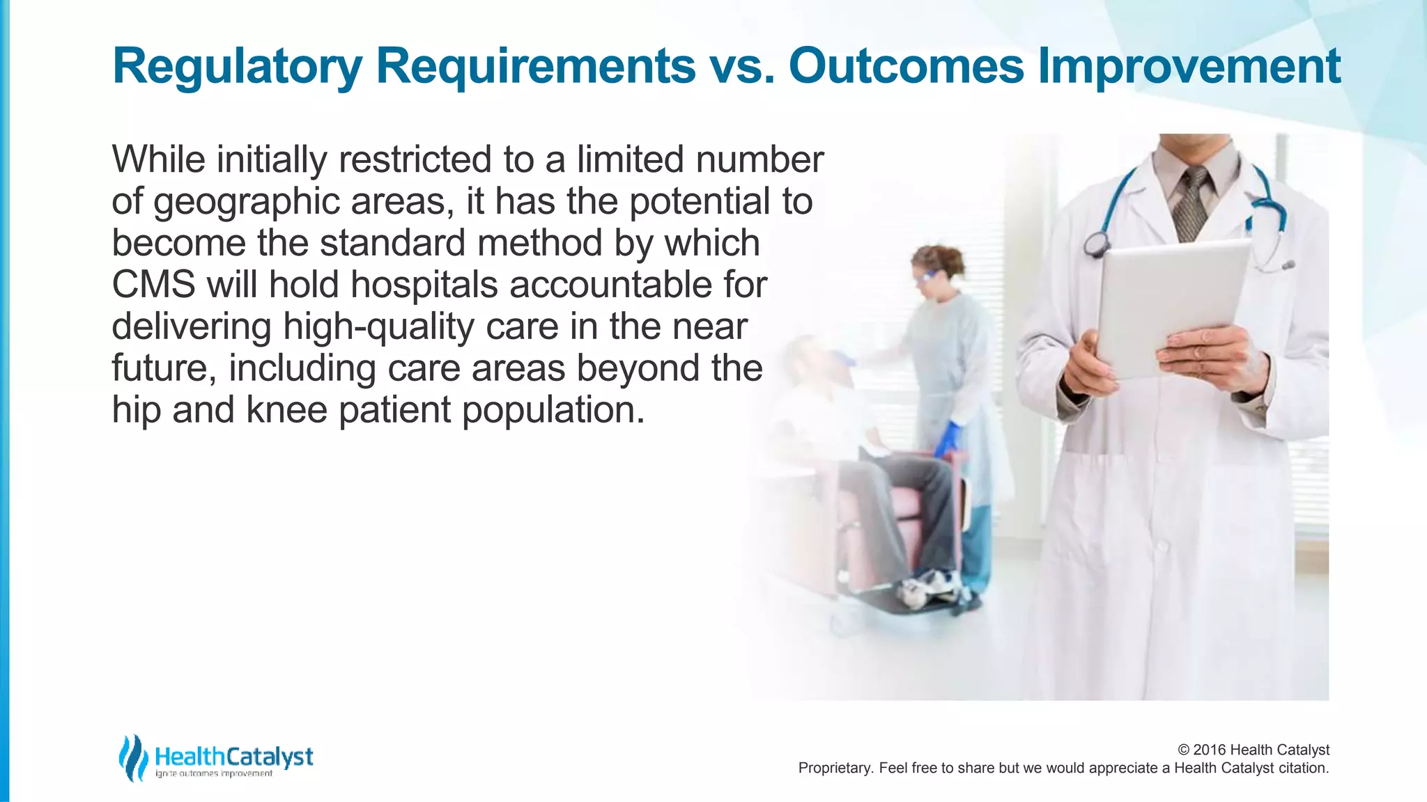 © 2016 Health Catalyst
Proprietary. Feel free to share but we would appreciate a Health Catalyst citation.
Regulatory Requirements vs. Outcomes Improvement
While initially restricted to a limited number
of geographic areas, it has the potential to
become the standard method by which
CMS will hold hospitals accountable for
delivering high-quality care in the near
future, including care areas beyond the
hip and knee patient population.
 