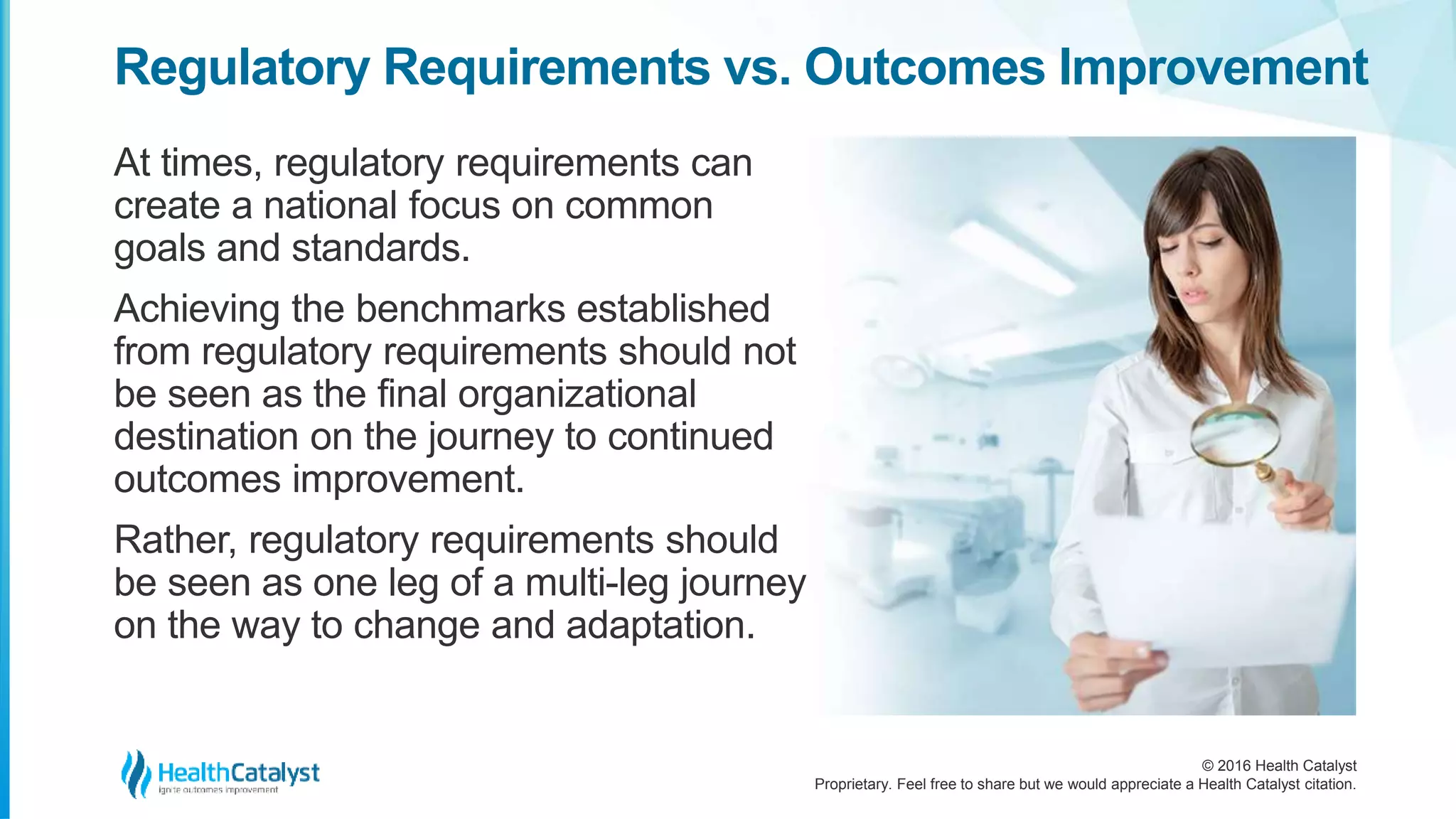 © 2016 Health Catalyst
Proprietary. Feel free to share but we would appreciate a Health Catalyst citation.
Regulatory Requirements vs. Outcomes Improvement
At times, regulatory requirements can
create a national focus on common
goals and standards.
Achieving the benchmarks established
from regulatory requirements should not
be seen as the final organizational
destination on the journey to continued
outcomes improvement.
Rather, regulatory requirements should
be seen as one leg of a multi-leg journey
on the way to change and adaptation.
 