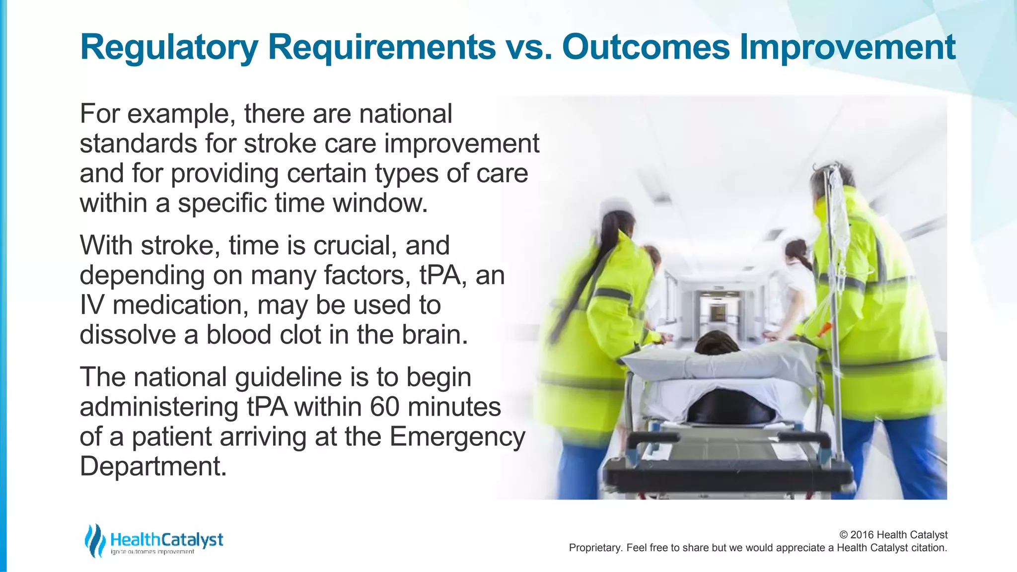 © 2016 Health Catalyst
Proprietary. Feel free to share but we would appreciate a Health Catalyst citation.
Regulatory Requirements vs. Outcomes Improvement
For example, there are national
standards for stroke care improvement
and for providing certain types of care
within a specific time window.
With stroke, time is crucial, and
depending on many factors, tPA, an
IV medication, may be used to
dissolve a blood clot in the brain.
The national guideline is to begin
administering tPA within 60 minutes
of a patient arriving at the Emergency
Department.
 