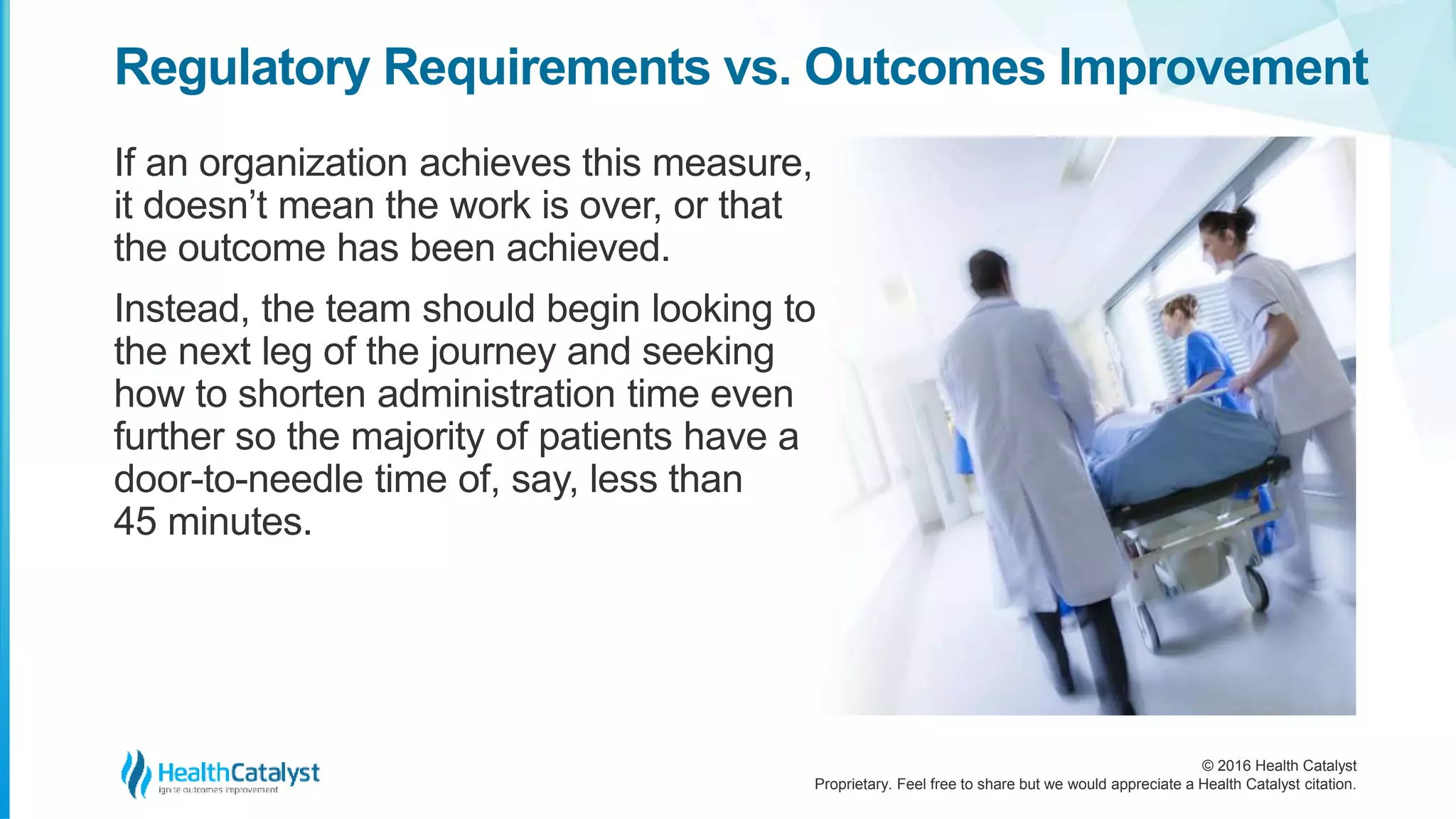 © 2016 Health Catalyst
Proprietary. Feel free to share but we would appreciate a Health Catalyst citation.
Regulatory Requirements vs. Outcomes Improvement
If an organization achieves this measure,
it doesn’t mean the work is over, or that
the outcome has been achieved.
Instead, the team should begin looking to
the next leg of the journey and seeking
how to shorten administration time even
further so the majority of patients have a
door-to-needle time of, say, less than
45 minutes.
 