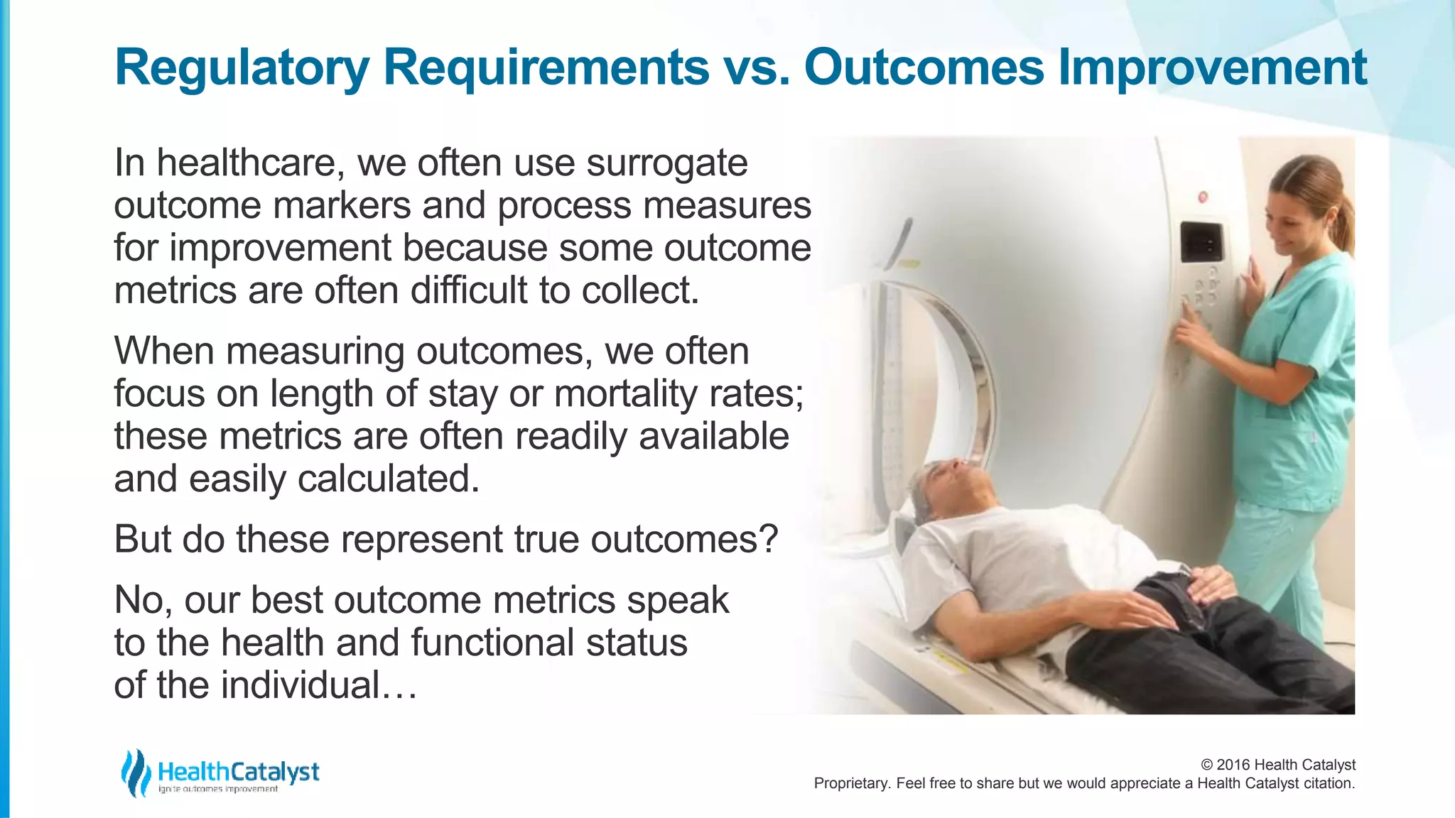 © 2016 Health Catalyst
Proprietary. Feel free to share but we would appreciate a Health Catalyst citation.
Regulatory Requirements vs. Outcomes Improvement
In healthcare, we often use surrogate
outcome markers and process measures
for improvement because some outcome
metrics are often difficult to collect.
When measuring outcomes, we often
focus on length of stay or mortality rates;
these metrics are often readily available
and easily calculated.
But do these represent true outcomes?
No, our best outcome metrics speak
to the health and functional status
of the individual…
 