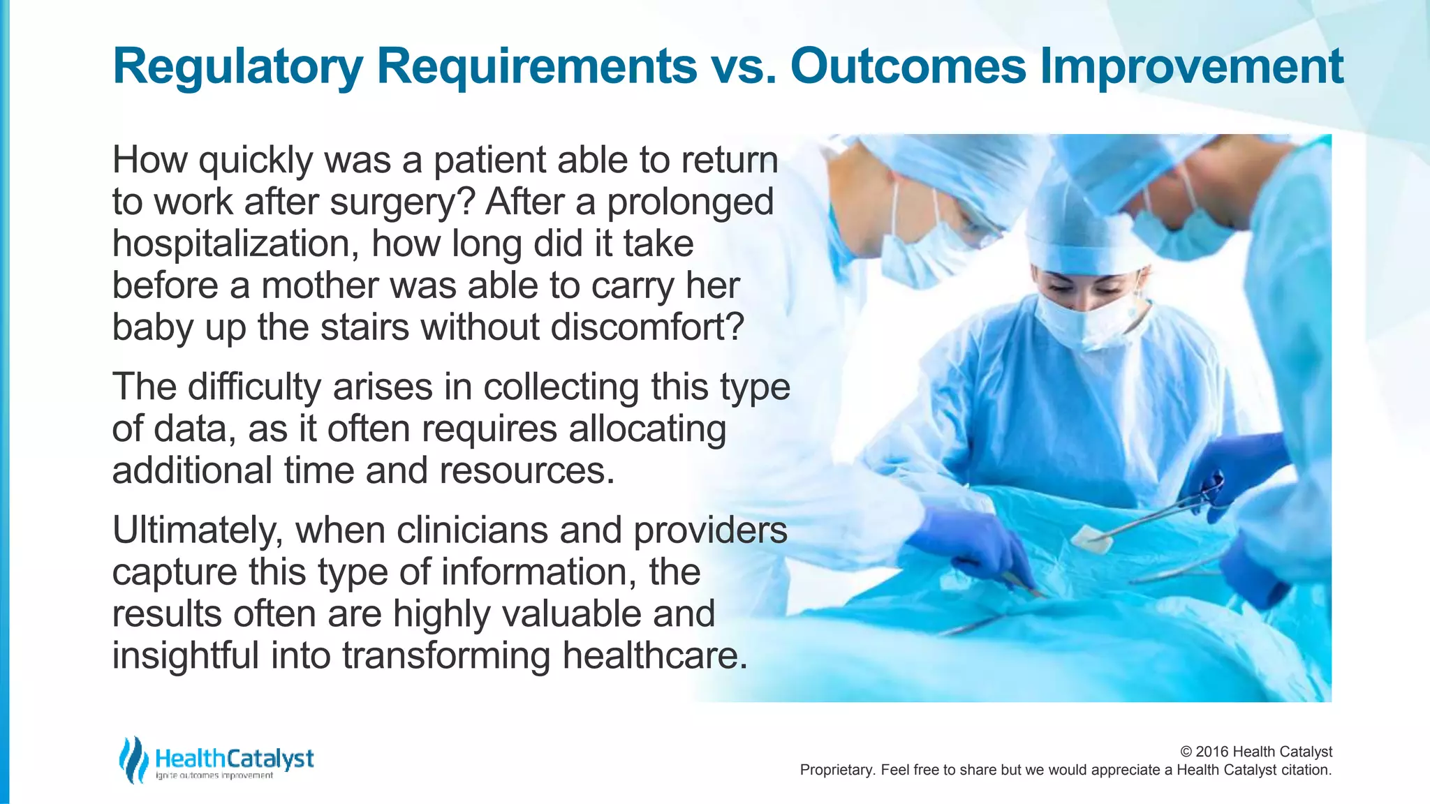 © 2016 Health Catalyst
Proprietary. Feel free to share but we would appreciate a Health Catalyst citation.
Regulatory Requirements vs. Outcomes Improvement
How quickly was a patient able to return
to work after surgery? After a prolonged
hospitalization, how long did it take
before a mother was able to carry her
baby up the stairs without discomfort?
The difficulty arises in collecting this type
of data, as it often requires allocating
additional time and resources.
Ultimately, when clinicians and providers
capture this type of information, the
results often are highly valuable and
insightful into transforming healthcare.
 