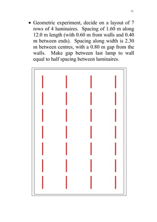12



• Geometric experiment, decide on a layout of 7
  rows of 4 luminaires. Spacing of 1.60 m along
  12.0 m length (with 0.60 m from walls and 0.40
  m between ends). Spacing along width is 2.30
  m between centres, with a 0.80 m gap from the
  walls. Make gap between last lamp to wall
  equal to half spacing between luminaires.
 