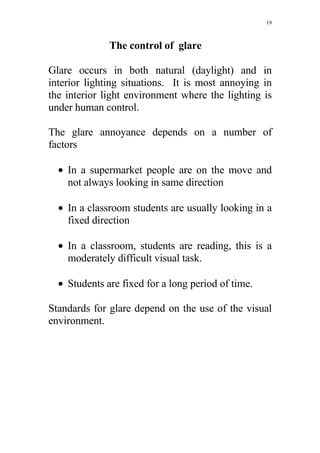 19



              The control of glare

Glare occurs in both natural (daylight) and in
interior lighting situations. It is most annoying in
the interior light environment where the lighting is
under human control.

The glare annoyance depends on a number of
factors

  • In a supermarket people are on the move and
    not always looking in same direction

  • In a classroom students are usually looking in a
    fixed direction

  • In a classroom, students are reading, this is a
    moderately difficult visual task.

  • Students are fixed for a long period of time.

Standards for glare depend on the use of the visual
environment.
 