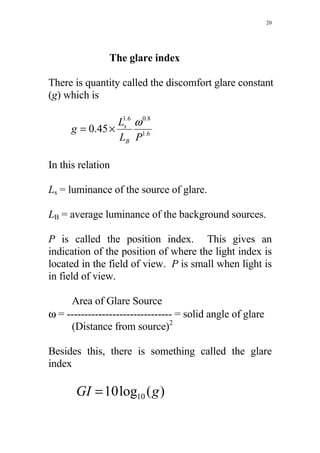 20




                The glare index

There is quantity called the discomfort glare constant
(g) which is

                 L1s.6 ω 0.8
      g = 0.45 ×
                 LB P1.6

In this relation

Ls = luminance of the source of glare.

LB = average luminance of the background sources.

P is called the position index. This gives an
indication of the position of where the light index is
located in the field of view. P is small when light is
in field of view.

     Area of Glare Source
ω = ------------------------------ = solid angle of glare
     (Distance from source)2

Besides this, there is something called the glare
index

       GI = 10 log10 ( g )
 