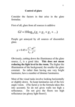 22



              Control of glare

Consider the factors in that arise in the glare
formulae.

First of all, glare from all sources is additive

       GI = 10 log10 ( g1 + g 2 + g 3 + K)

People get annoyed by all sources of discomfort
glare.

                L1s.6 ω 0.8
     g = 0.45 ×
                LB p1.6

Obviously, cutting down the illuminance of the glare
source, Ls is a good idea. This does not mean
reducing the light level in the room. The higher the
illumination of the background, the smaller the glare
constant. So rather than having one very bright
luminaire, have a number of dimmer luminaries.

Most of the visual tasks involve looking horizontally
or slightly down. So keep luminaries out of the low
angle vision. (The factor p in the formula takes this
into account). So do not gives walls too high a
reflectance. Do not give the floors too high
reflectance (no glossy light floors!).
 