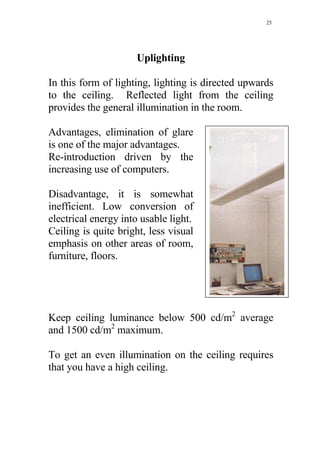 25




                     Uplighting

In this form of lighting, lighting is directed upwards
to the ceiling. Reflected light from the ceiling
provides the general illumination in the room.

Advantages, elimination of glare
is one of the major advantages.
Re-introduction driven by the
increasing use of computers.

Disadvantage, it is somewhat
inefficient. Low conversion of
electrical energy into usable light.
Ceiling is quite bright, less visual
emphasis on other areas of room,
furniture, floors.




Keep ceiling luminance below 500 cd/m2 average
and 1500 cd/m2 maximum.

To get an even illumination on the ceiling requires
that you have a high ceiling.
 