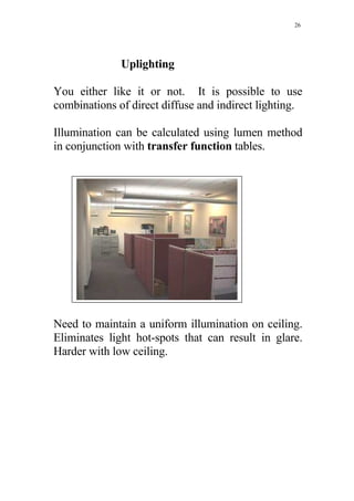 26




              Uplighting

You either like it or not. It is possible to use
combinations of direct diffuse and indirect lighting.

Illumination can be calculated using lumen method
in conjunction with transfer function tables.




Need to maintain a uniform illumination on ceiling.
Eliminates light hot-spots that can result in glare.
Harder with low ceiling.
 