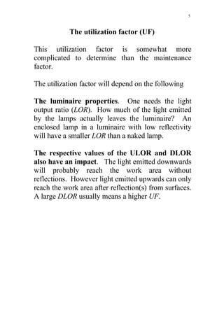 5



            The utilization factor (UF)

This utilization factor is somewhat more
complicated to determine than the maintenance
factor.

The utilization factor will depend on the following

The luminaire properties. One needs the light
output ratio (LOR). How much of the light emitted
by the lamps actually leaves the luminaire? An
enclosed lamp in a luminaire with low reflectivity
will have a smaller LOR than a naked lamp.

The respective values of the ULOR and DLOR
also have an impact. The light emitted downwards
will probably reach the work area without
reflections. However light emitted upwards can only
reach the work area after reflection(s) from surfaces.
A large DLOR usually means a higher UF.
 