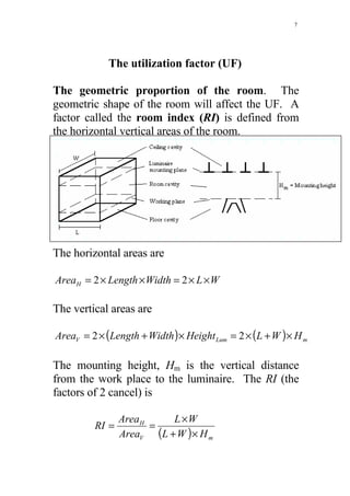 7




             The utilization factor (UF)

The geometric proportion of the room. The
geometric shape of the room will affect the UF. A
factor called the room index (RI) is defined from
the horizontal vertical areas of the room.




The horizontal areas are

AreaH = 2 × Length × Width = 2 × L × W

The vertical areas are

AreaV = 2 × (Length + Width ) × Height Lum = 2 × (L + W ) × H m

The mounting height, Hm is the vertical distance
from the work place to the luminaire. The RI (the
factors of 2 cancel) is

                Area H    L ×W
         RI =          =
                AreaV (L + W ) × H m
 