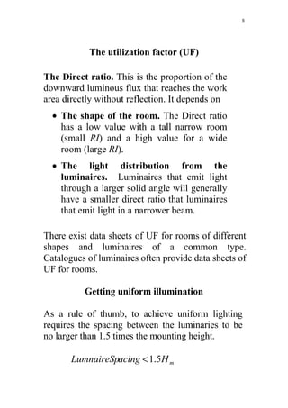 8




           The utilization factor (UF)

The Direct ratio. This is the proportion of the
downward luminous flux that reaches the work
area directly without reflection. It depends on
  • The shape of the room. The Direct ratio
    has a low value with a tall narrow room
    (small RI) and a high value for a wide
    room (large RI).
  • The light distribution from the
    luminaires. Luminaires that emit light
    through a larger solid angle will generally
    have a smaller direct ratio that luminaires
    that emit light in a narrower beam.

There exist data sheets of UF for rooms of different
shapes and luminaires of a common type.
Catalogues of luminaires often provide data sheets of
UF for rooms.

          Getting uniform illumination

As a rule of thumb, to achieve uniform lighting
requires the spacing between the luminaries to be
no larger than 1.5 times the mounting height.

       LumnaireSpacing < 1.5H m
 