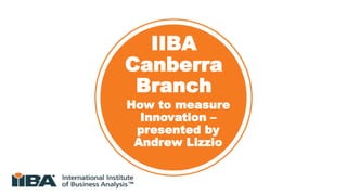 IIBA
Canberra
Branch
How to measure
Innovation –
presented by
Andrew Lizzio
 