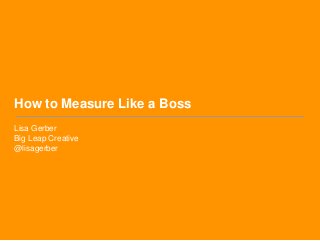 How to Measure Like a Boss
Lisa Gerber
Big Leap Creative
@lisagerber
 