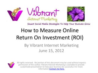 How to Measure Online
Return On Investment (ROI)
        By Vibrant Internet Marketing
                June 15, 2012

All rights reserved. No portion of this document may be used without express
 permission of the author. Vibrant Internet Marketing is available to provide
     customized presentation to help your business be successful. For more
                         information Contact me here.
 