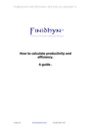 Productivity and Efficiency and how to calculate it.




          How to calculate productivity and
                     efficiency.

                         A guide .




Finidhyn ltd      WWW.FINIDHYN.COM   Copyright 2000 - 2010
 