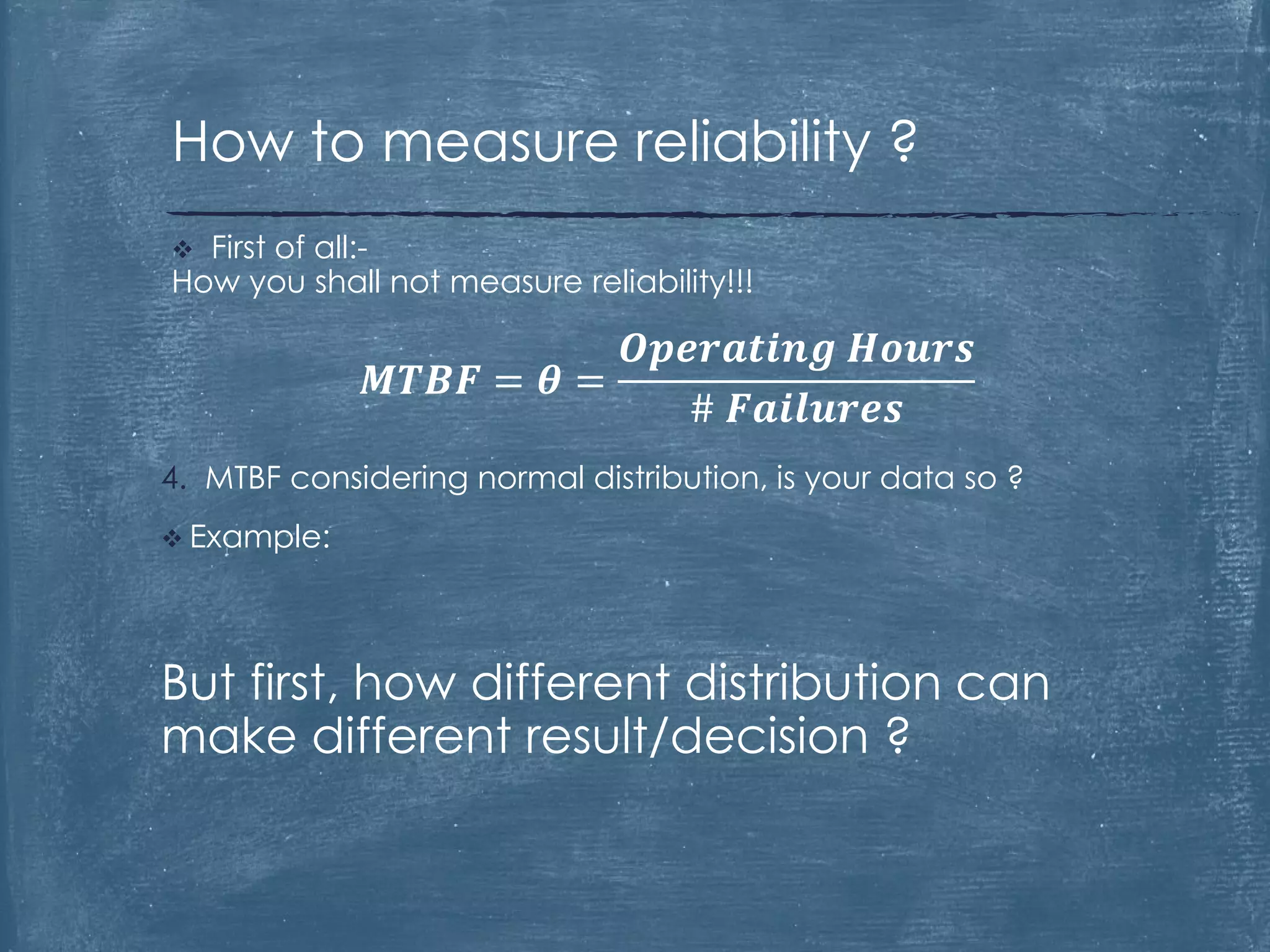 4. MTBF considering normal distribution, is your data so ?
 Example:
But first, how different distribution can
make different result/decision ?
 First of all:-
How you shall not measure reliability!!!
𝑴𝑻𝑩𝑭 = 𝜽 =
𝑶𝒑𝒆𝒓𝒂𝒕𝒊𝒏𝒈 𝑯𝒐𝒖𝒓𝒔
# 𝑭𝒂𝒊𝒍𝒖𝒓𝒆𝒔
How to measure reliability ?
 