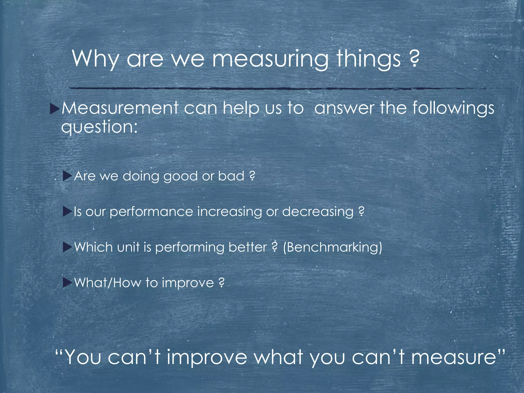 Measurement can help us to answer the followings
question:
Are we doing good or bad ?
Is our performance increasing or decreasing ?
Which unit is performing better ? (Benchmarking)
What/How to improve ?
“You can’t improve what you can’t measure”
Why are we measuring things ?
 