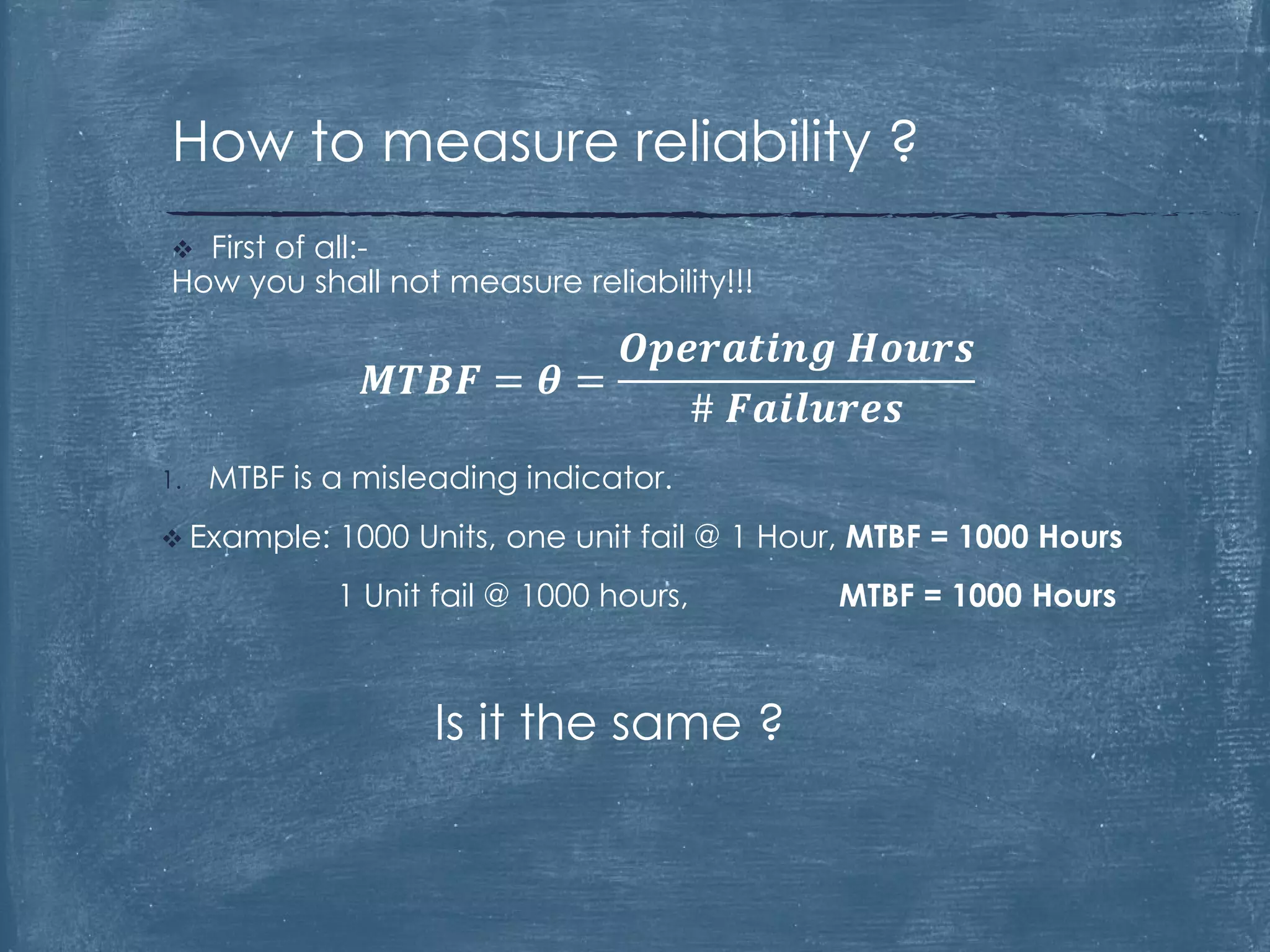 1. MTBF is a misleading indicator.
 Example: 1000 Units, one unit fail @ 1 Hour, MTBF = 1000 Hours
1 Unit fail @ 1000 hours, MTBF = 1000 Hours
Is it the same ?
 First of all:-
How you shall not measure reliability!!!
𝑴𝑻𝑩𝑭 = 𝜽 =
𝑶𝒑𝒆𝒓𝒂𝒕𝒊𝒏𝒈 𝑯𝒐𝒖𝒓𝒔
# 𝑭𝒂𝒊𝒍𝒖𝒓𝒆𝒔
How to measure reliability ?
 