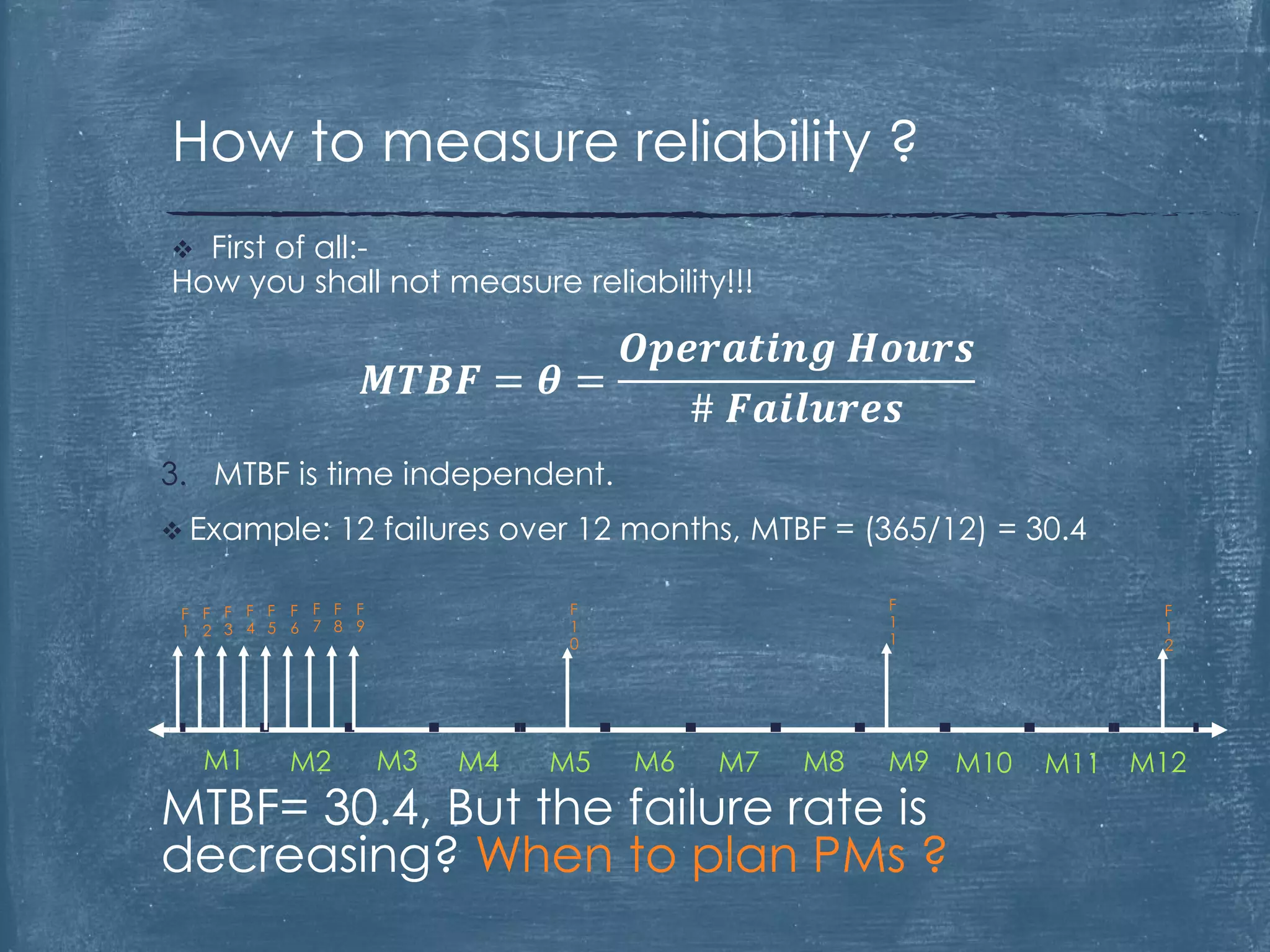 3. MTBF is time independent.
 Example: 12 failures over 12 months, MTBF = (365/12) = 30.4
MTBF= 30.4, But the failure rate is
decreasing? When to plan PMs ?
 First of all:-
How you shall not measure reliability!!!
𝑴𝑻𝑩𝑭 = 𝜽 =
𝑶𝒑𝒆𝒓𝒂𝒕𝒊𝒏𝒈 𝑯𝒐𝒖𝒓𝒔
# 𝑭𝒂𝒊𝒍𝒖𝒓𝒆𝒔
How to measure reliability ?
M1 M2 M3 M4 M5 M6 M7 M8 M9 M10 M11 M12
F
1
F
2
F
3
F
4
F
5
F
7
F
6
F
8
F
9
F
1
0
F
1
1
F
1
2
 