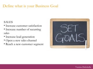 Define what is your Business Goal <ul><li>SALES </li></ul><ul><li>Increase customer satisfaction </li></ul><ul><li>Increas...