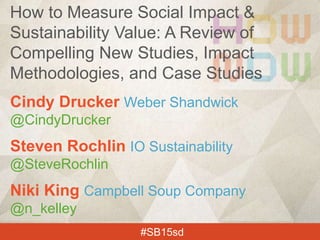 Cindy Drucker Weber Shandwick
@CindyDrucker
Steven Rochlin IO Sustainability
@SteveRochlin
Niki King Campbell Soup Company
@n_kelley
#SB15sd
How to Measure Social Impact &
Sustainability Value: A Review of
Compelling New Studies, Impact
Methodologies, and Case Studies
 