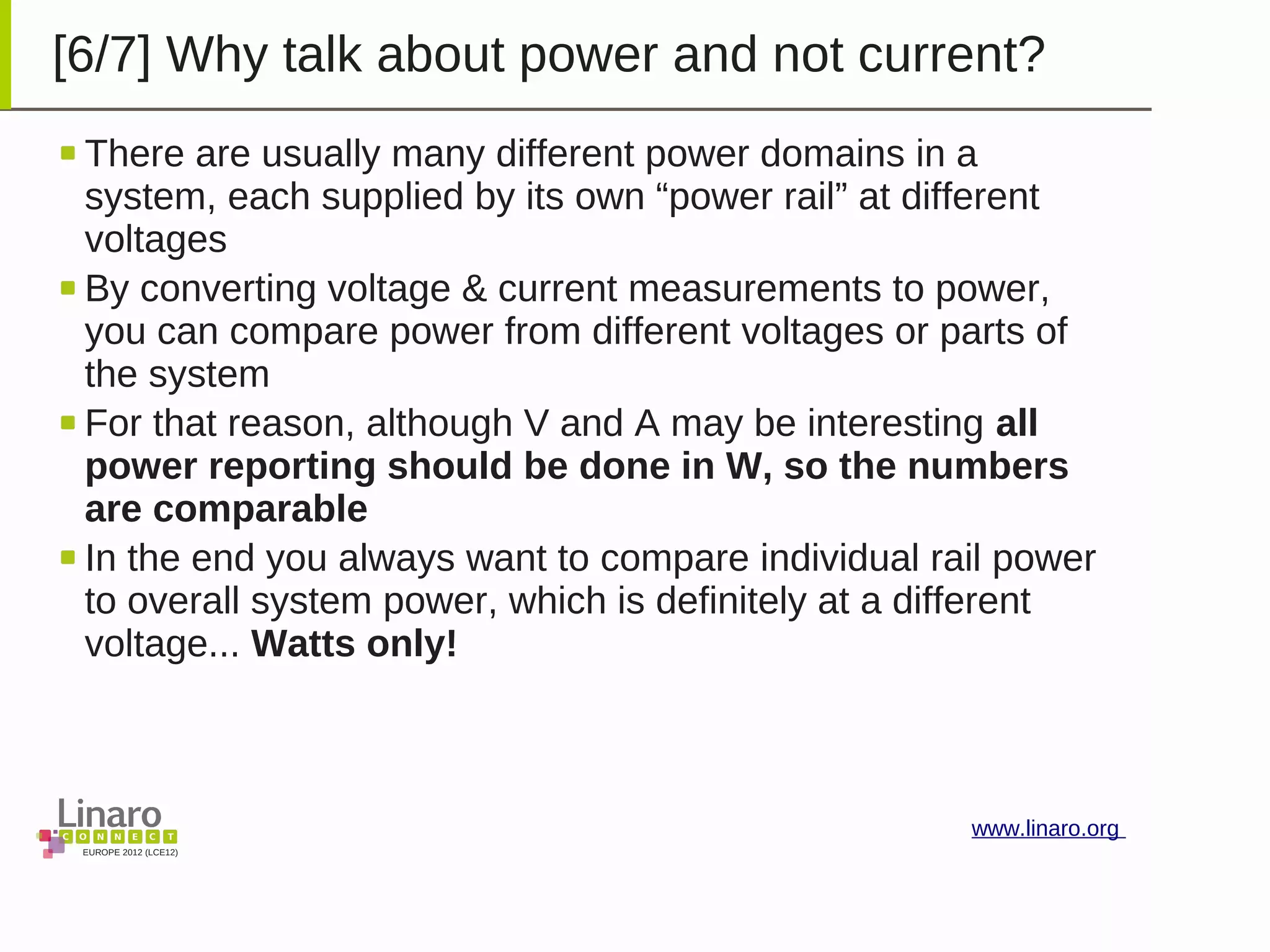 EUROPE 2012 (LCE12)
www.linaro.org
[6/7] Why talk about power and not current?
There are usually many different power domains in a
system, each supplied by its own “power rail” at different
voltages
By converting voltage & current measurements to power,
you can compare power from different voltages or parts of
the system
For that reason, although V and A may be interesting all
power reporting should be done in W, so the numbers
are comparable
In the end you always want to compare individual rail power
to overall system power, which is definitely at a different
voltage... Watts only!
 