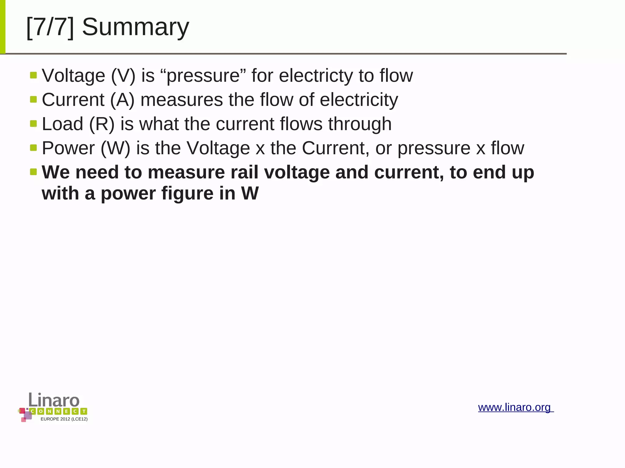 EUROPE 2012 (LCE12)
www.linaro.org
[7/7] Summary
Voltage (V) is “pressure” for electricty to flow
Current (A) measures the flow of electricity
Load (R) is what the current flows through
Power (W) is the Voltage x the Current, or pressure x flow
We need to measure rail voltage and current, to end up
with a power figure in W
 
