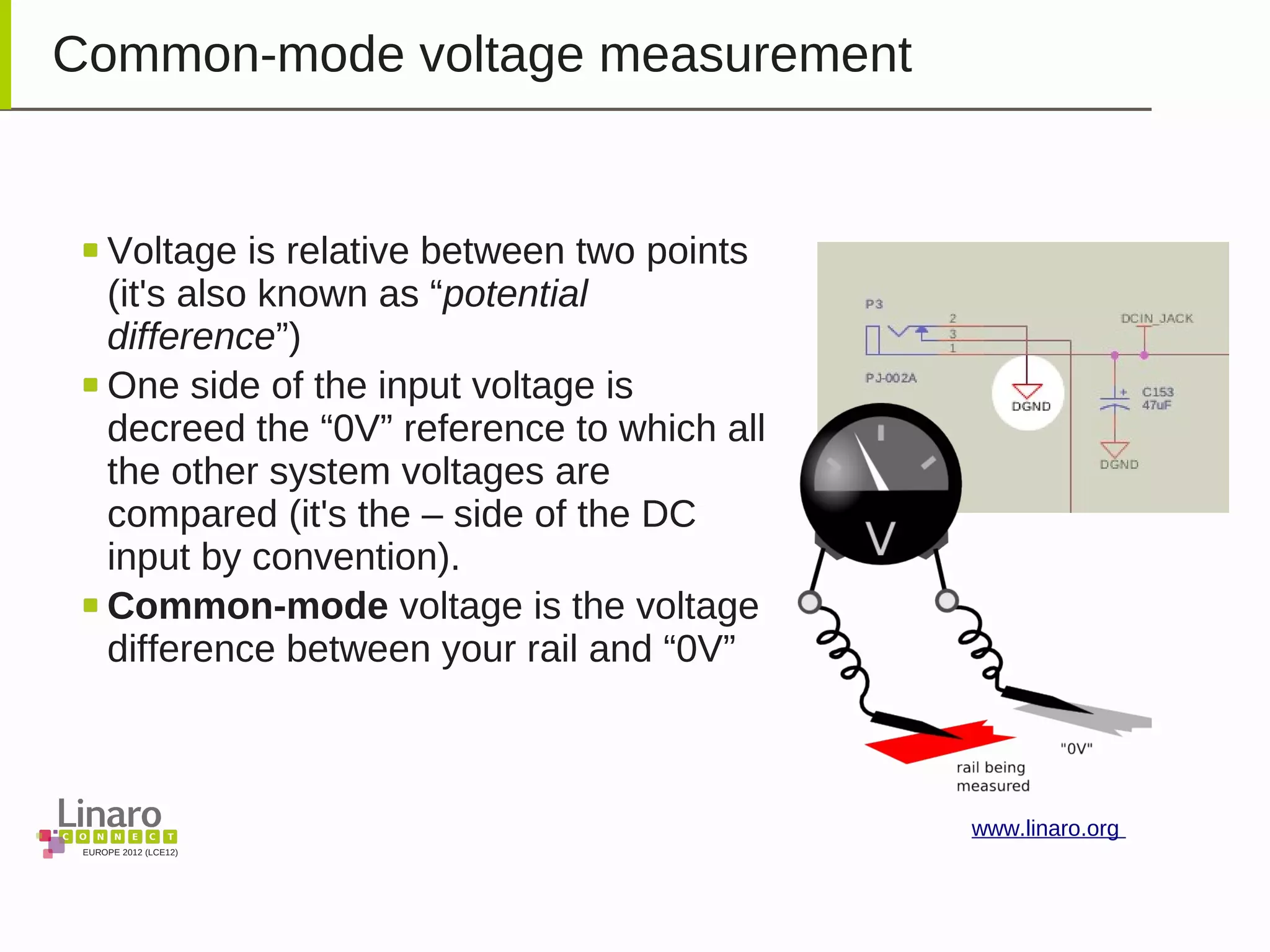 EUROPE 2012 (LCE12)
www.linaro.org
Common-mode voltage measurement
Voltage is relative between two points
(it's also known as “potential
difference”)
One side of the input voltage is
decreed the “0V” reference to which all
the other system voltages are
compared (it's the – side of the DC
input by convention).
Common-mode voltage is the voltage
difference between your rail and “0V”
 