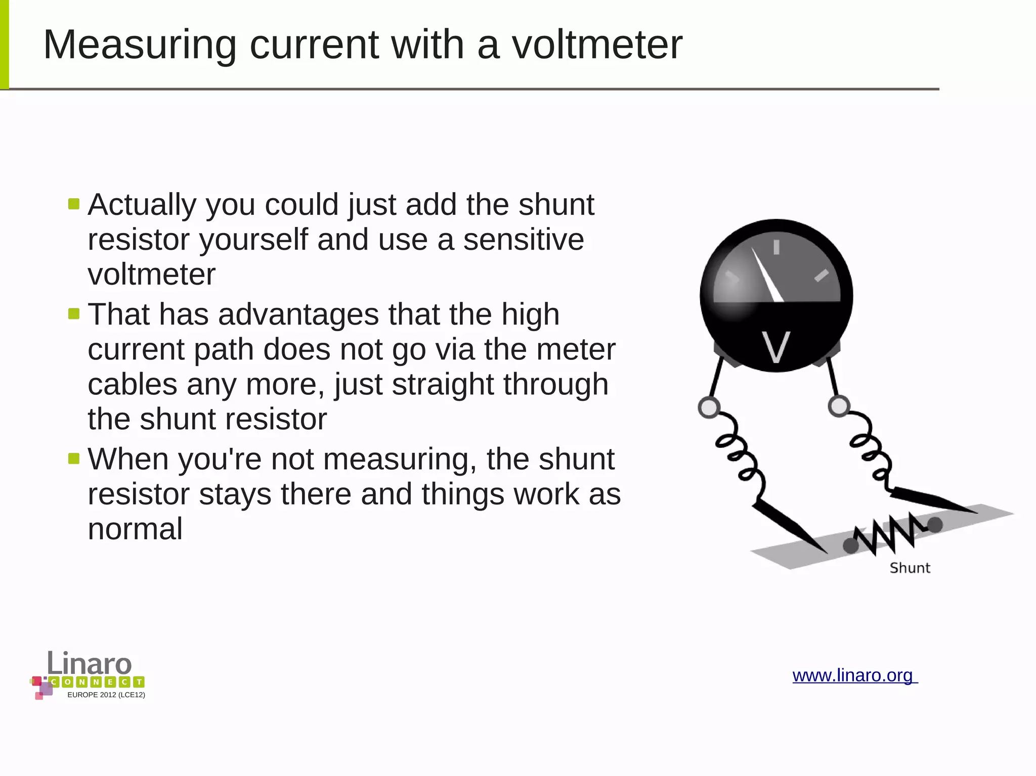 EUROPE 2012 (LCE12)
www.linaro.org
Measuring current with a voltmeter
Actually you could just add the shunt
resistor yourself and use a sensitive
voltmeter
That has advantages that the high
current path does not go via the meter
cables any more, just straight through
the shunt resistor
When you're not measuring, the shunt
resistor stays there and things work as
normal
 