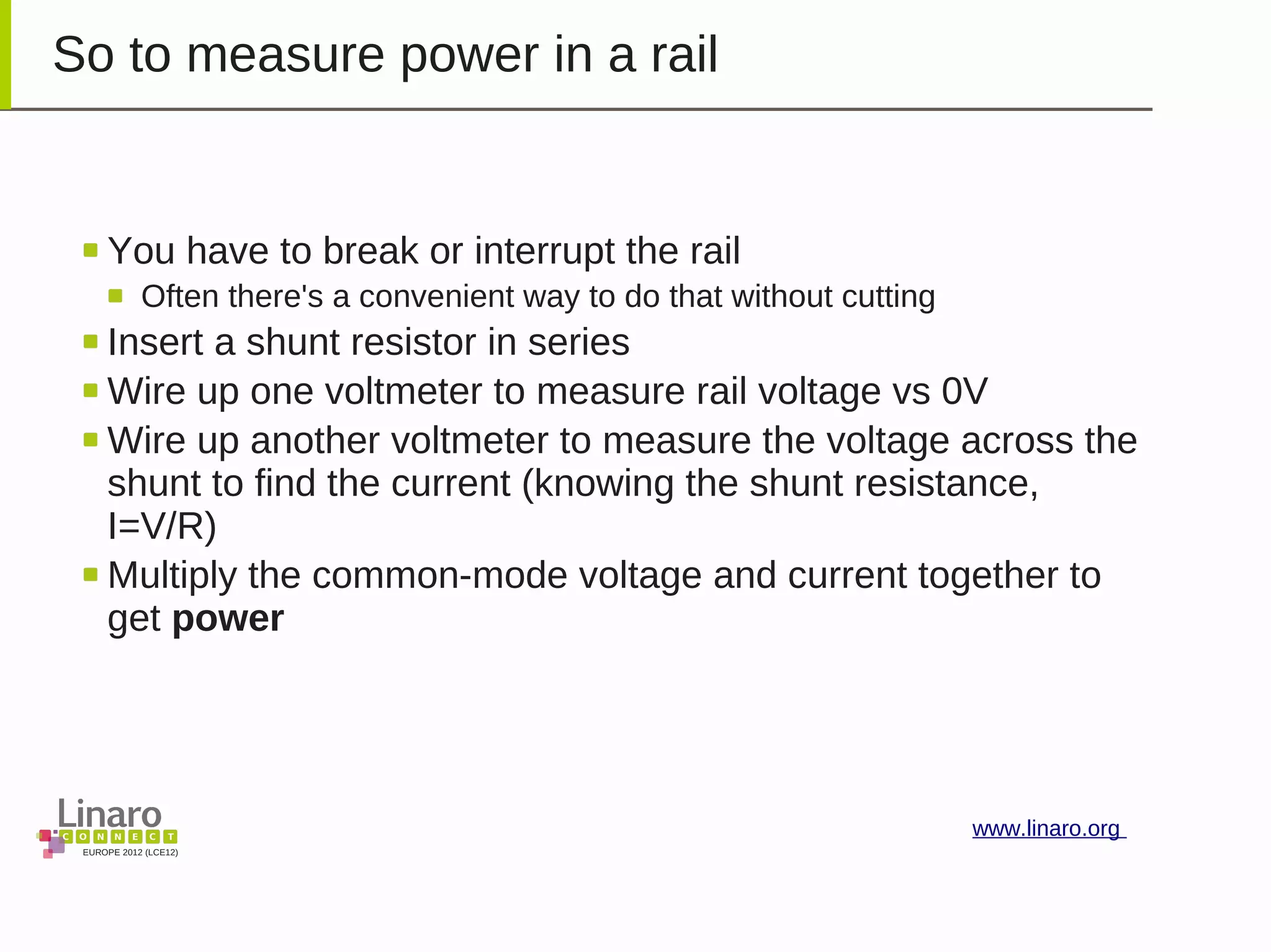 EUROPE 2012 (LCE12)
www.linaro.org
So to measure power in a rail
You have to break or interrupt the rail
Often there's a convenient way to do that without cutting
Insert a shunt resistor in series
Wire up one voltmeter to measure rail voltage vs 0V
Wire up another voltmeter to measure the voltage across the
shunt to find the current (knowing the shunt resistance,
I=V/R)
Multiply the common-mode voltage and current together to
get power
 