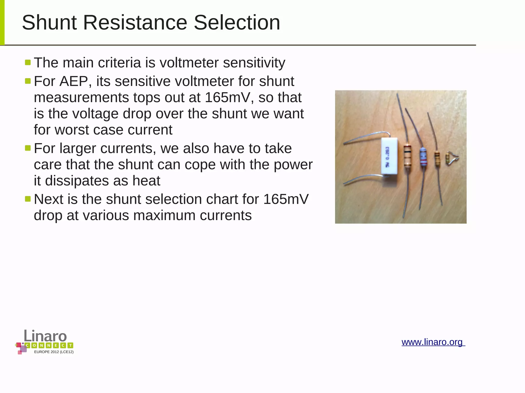 EUROPE 2012 (LCE12)
www.linaro.org
Shunt Resistance Selection
The main criteria is voltmeter sensitivity
For AEP, its sensitive voltmeter for shunt
measurements tops out at 165mV, so that
is the voltage drop over the shunt we want
for worst case current
For larger currents, we also have to take
care that the shunt can cope with the power
it dissipates as heat
Next is the shunt selection chart for 165mV
drop at various maximum currents
 