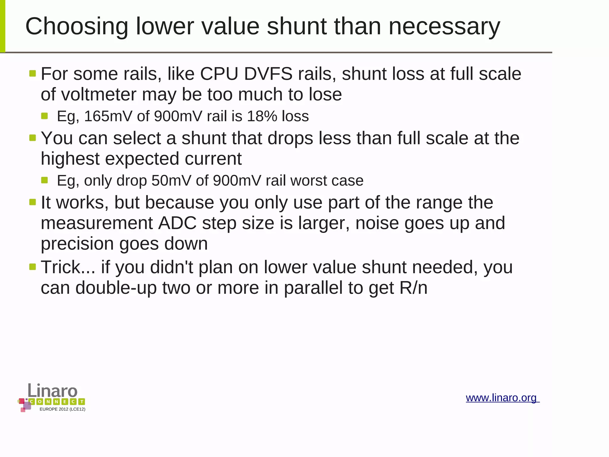 EUROPE 2012 (LCE12)
www.linaro.org
Choosing lower value shunt than necessary
For some rails, like CPU DVFS rails, shunt loss at full scale
of voltmeter may be too much to lose
Eg, 165mV of 900mV rail is 18% loss
You can select a shunt that drops less than full scale at the
highest expected current
Eg, only drop 50mV of 900mV rail worst case
It works, but because you only use part of the range the
measurement ADC step size is larger, noise goes up and
precision goes down
Trick... if you didn't plan on lower value shunt needed, you
can double-up two or more in parallel to get R/n
 