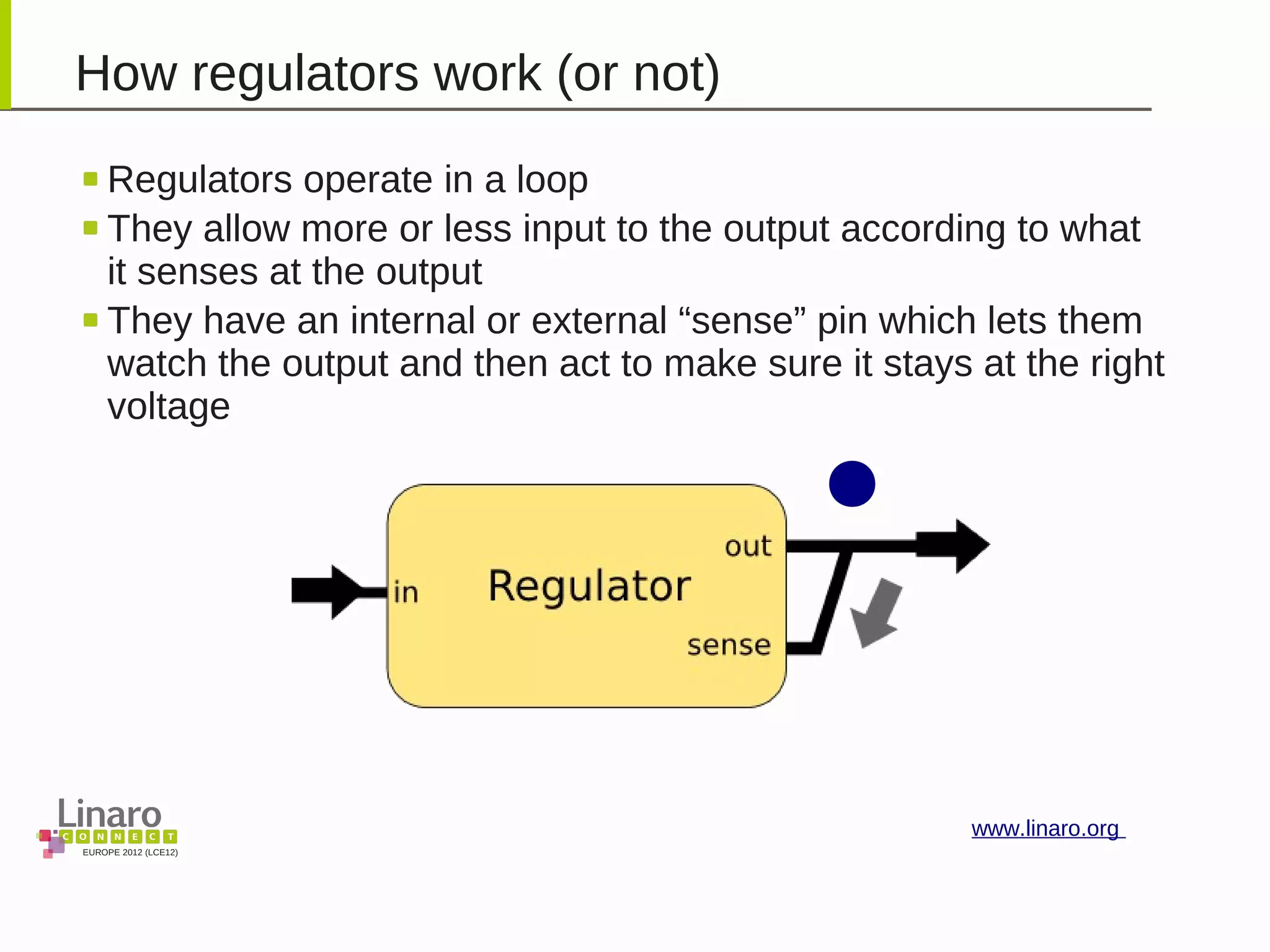 EUROPE 2012 (LCE12)
www.linaro.org
How regulators work (or not)
Regulators operate in a loop
They allow more or less input to the output according to what
it senses at the output
They have an internal or external “sense” pin which lets them
watch the output and then act to make sure it stays at the right
voltage
 