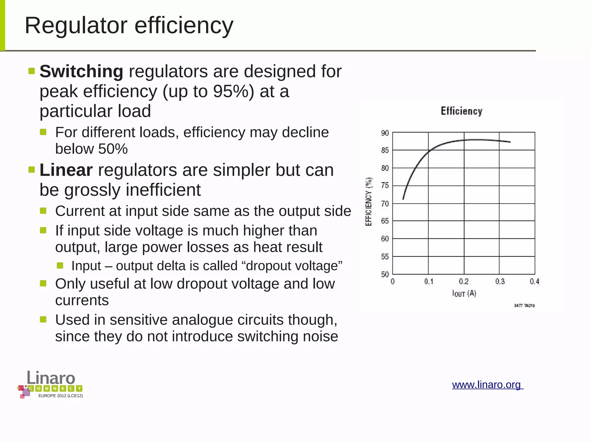 EUROPE 2012 (LCE12)
www.linaro.org
Regulator efficiency
Switching regulators are designed for
peak efficiency (up to 95%) at a
particular load
For different loads, efficiency may decline
below 50%
Linear regulators are simpler but can
be grossly inefficient
Current at input side same as the output side
If input side voltage is much higher than
output, large power losses as heat result
Input – output delta is called “dropout voltage”
Only useful at low dropout voltage and low
currents
Used in sensitive analogue circuits though,
since they do not introduce switching noise
 