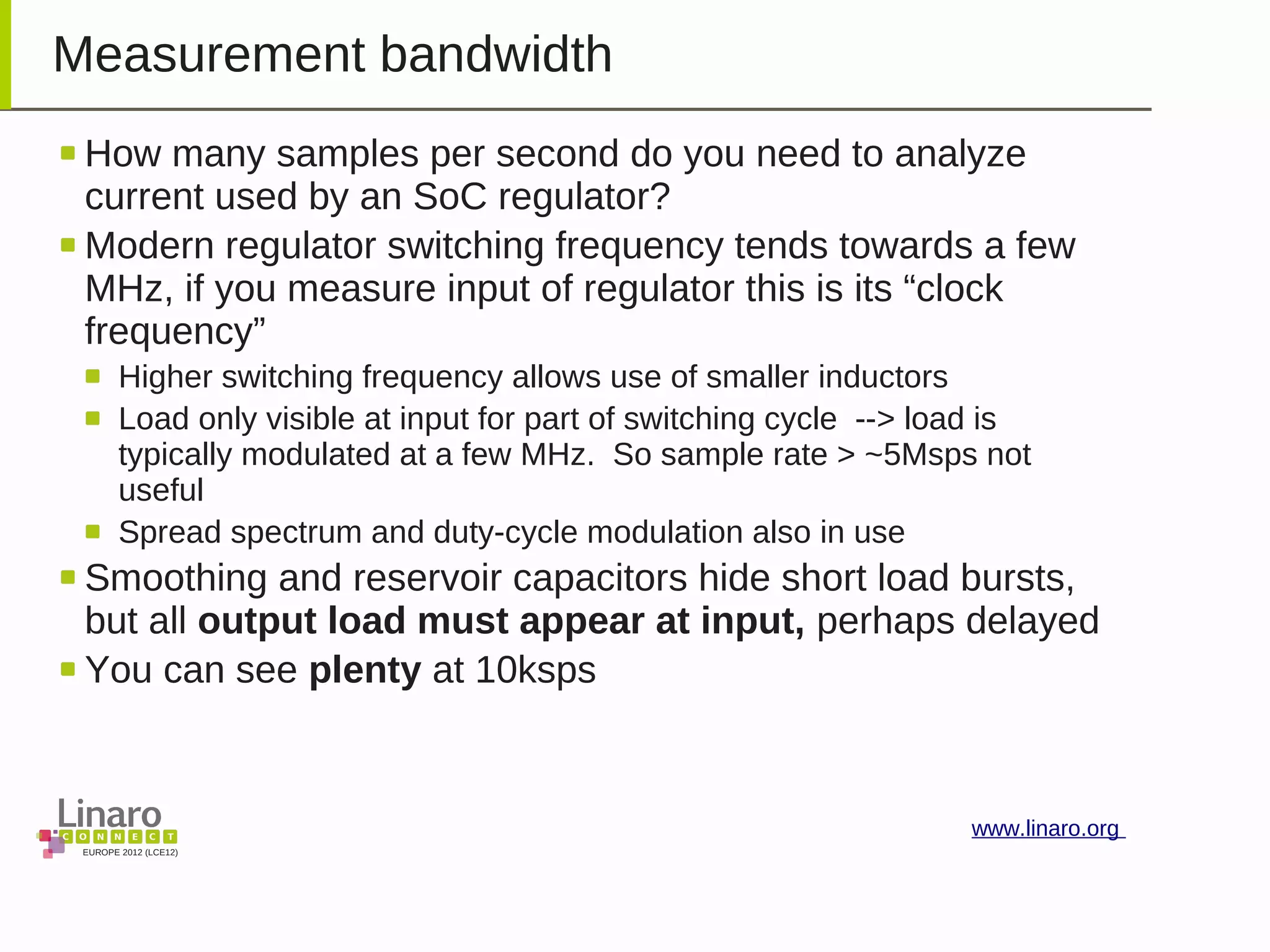 EUROPE 2012 (LCE12)
www.linaro.org
Measurement bandwidth
How many samples per second do you need to analyze
current used by an SoC regulator?
Modern regulator switching frequency tends towards a few
MHz, if you measure input of regulator this is its “clock
frequency”
Higher switching frequency allows use of smaller inductors
Load only visible at input for part of switching cycle --> load is
typically modulated at a few MHz. So sample rate > ~5Msps not
useful
Spread spectrum and duty-cycle modulation also in use
Smoothing and reservoir capacitors hide short load bursts,
but all output load must appear at input, perhaps delayed
You can see plenty at 10ksps
 