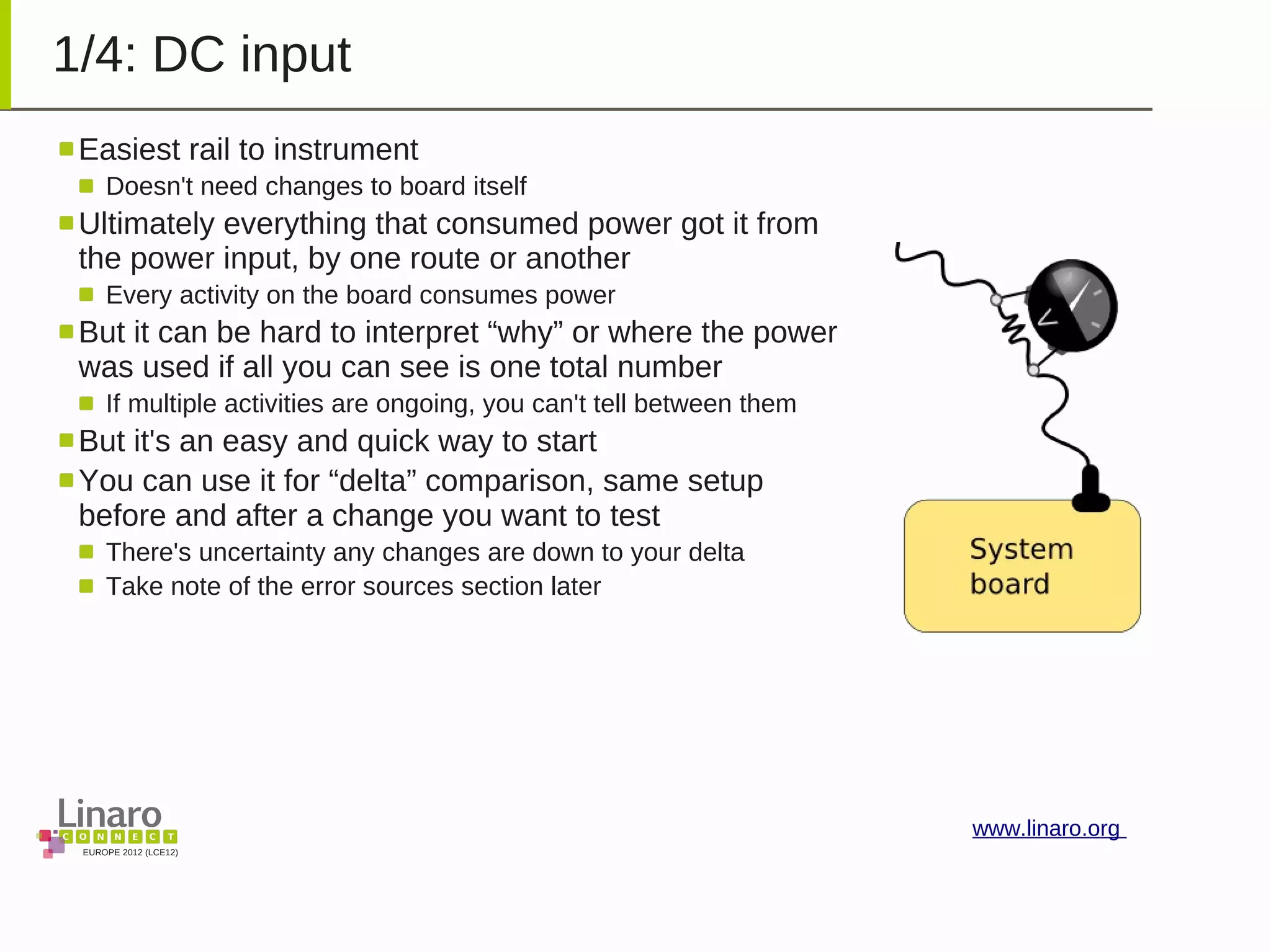 EUROPE 2012 (LCE12)
www.linaro.org
1/4: DC input
Easiest rail to instrument
Doesn't need changes to board itself
Ultimately everything that consumed power got it from
the power input, by one route or another
Every activity on the board consumes power
But it can be hard to interpret “why” or where the power
was used if all you can see is one total number
If multiple activities are ongoing, you can't tell between them
But it's an easy and quick way to start
You can use it for “delta” comparison, same setup
before and after a change you want to test
There's uncertainty any changes are down to your delta
Take note of the error sources section later
 