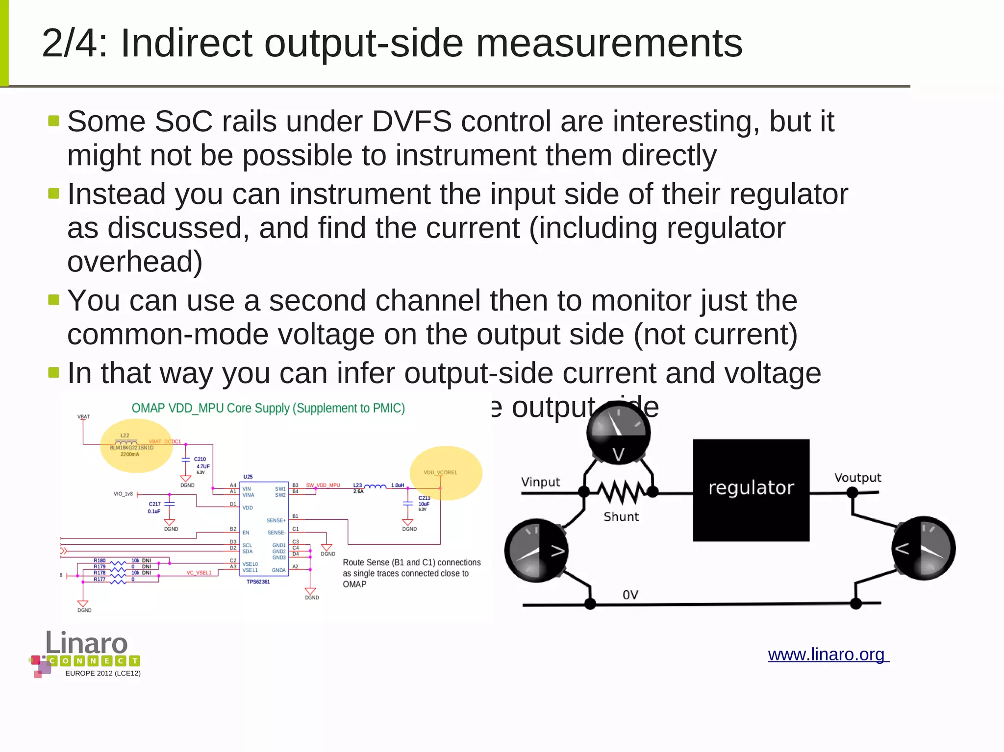 EUROPE 2012 (LCE12)
www.linaro.org
2/4: Indirect output-side measurements
Some SoC rails under DVFS control are interesting, but it
might not be possible to instrument them directly
Instead you can instrument the input side of their regulator
as discussed, and find the current (including regulator
overhead)
You can use a second channel then to monitor just the
common-mode voltage on the output side (not current)
In that way you can infer output-side current and voltage
information without changing the output side
 