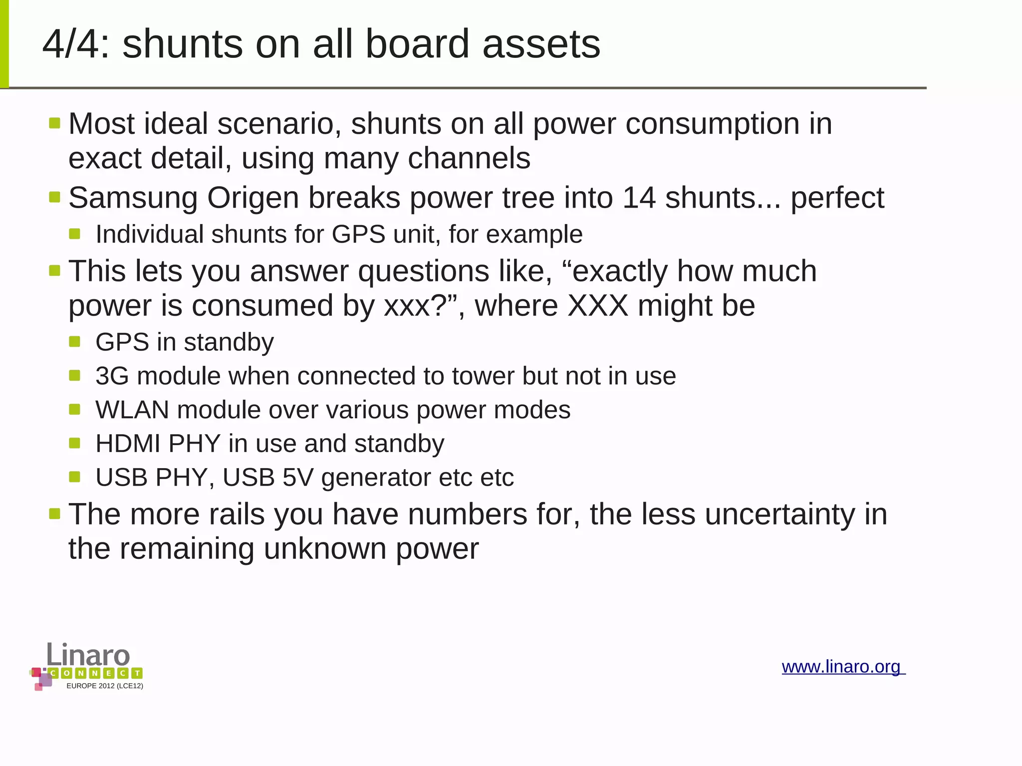 EUROPE 2012 (LCE12)
www.linaro.org
4/4: shunts on all board assets
Most ideal scenario, shunts on all power consumption in
exact detail, using many channels
Samsung Origen breaks power tree into 14 shunts... perfect
Individual shunts for GPS unit, for example
This lets you answer questions like, “exactly how much
power is consumed by xxx?”, where XXX might be
GPS in standby
3G module when connected to tower but not in use
WLAN module over various power modes
HDMI PHY in use and standby
USB PHY, USB 5V generator etc etc
The more rails you have numbers for, the less uncertainty in
the remaining unknown power
 