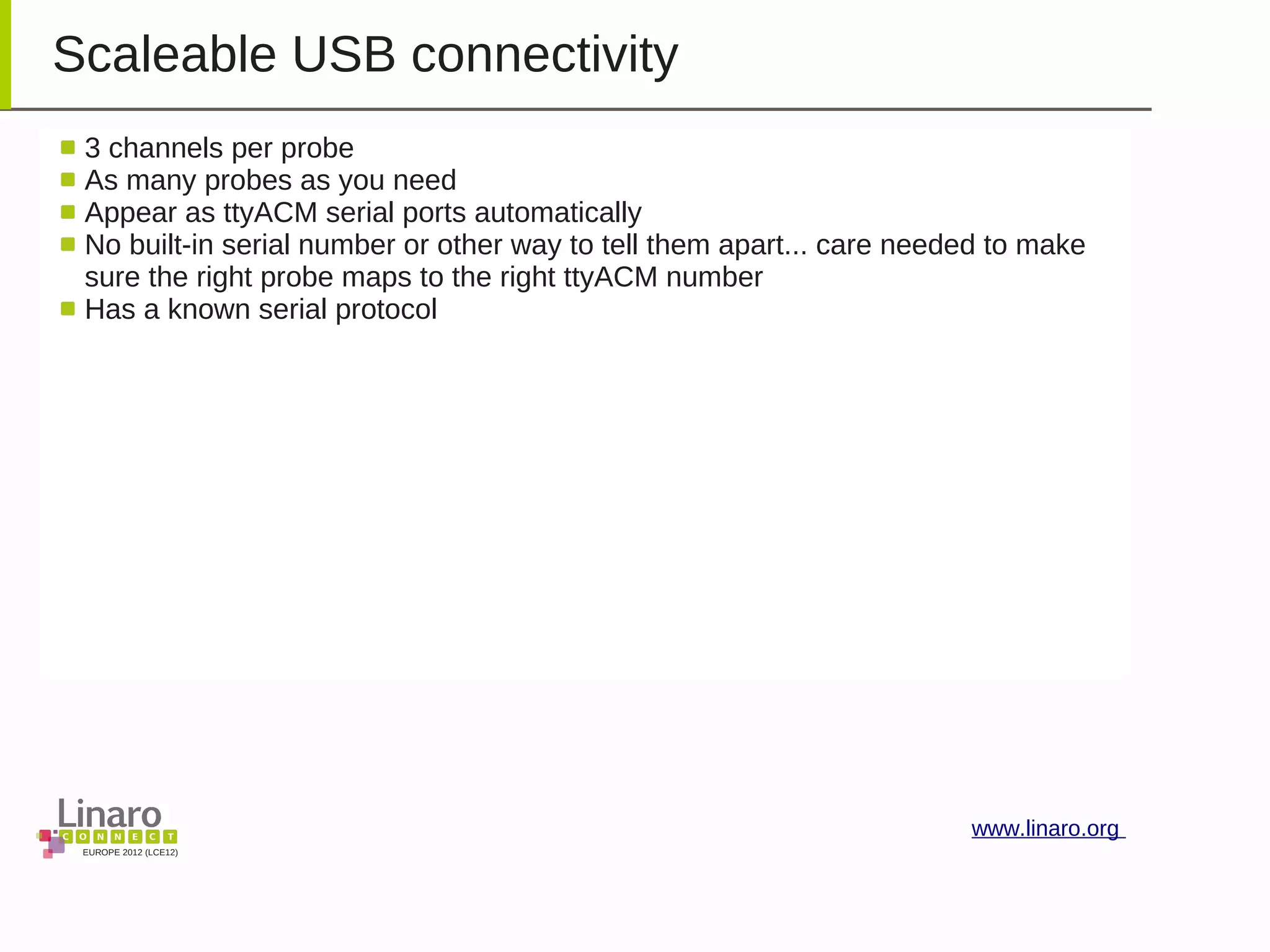 EUROPE 2012 (LCE12)
www.linaro.org
Scaleable USB connectivity
3 channels per probe
As many probes as you need
Appear as ttyACM serial ports automatically
No built-in serial number or other way to tell them apart... care needed to make
sure the right probe maps to the right ttyACM number
Has a known serial protocol
 