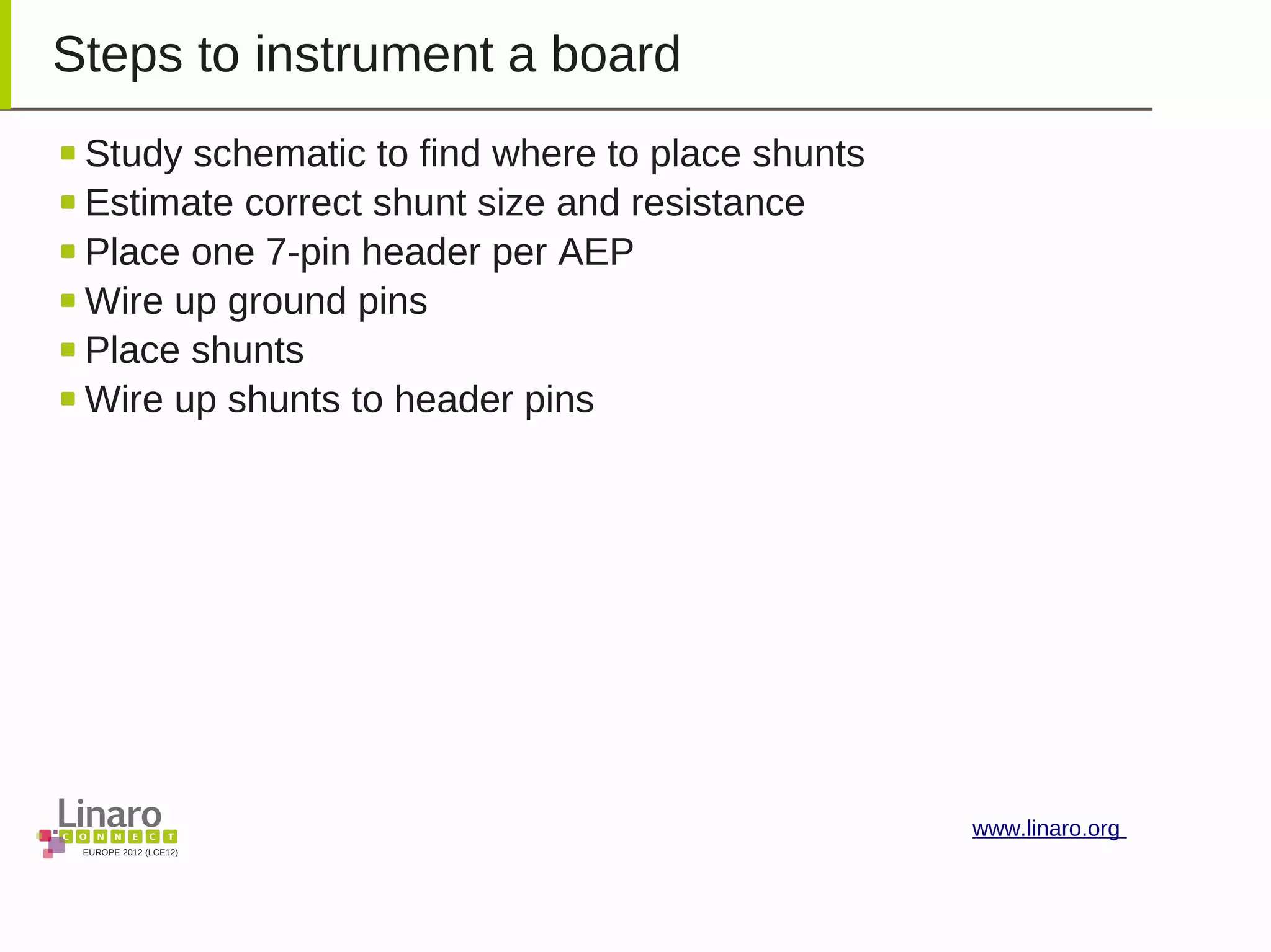 EUROPE 2012 (LCE12)
www.linaro.org
Steps to instrument a board
Study schematic to find where to place shunts
Estimate correct shunt size and resistance
Place one 7-pin header per AEP
Wire up ground pins
Place shunts
Wire up shunts to header pins
 