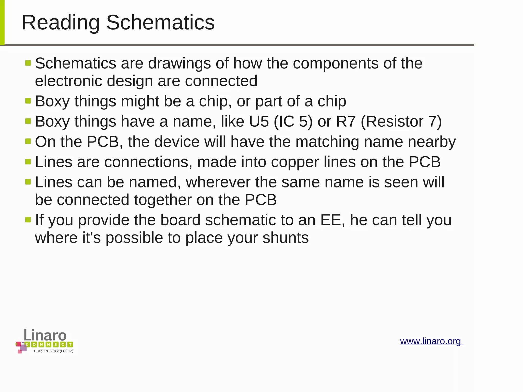 EUROPE 2012 (LCE12)
www.linaro.org
Reading Schematics
Schematics are drawings of how the components of the
electronic design are connected
Boxy things might be a chip, or part of a chip
Boxy things have a name, like U5 (IC 5) or R7 (Resistor 7)
On the PCB, the device will have the matching name nearby
Lines are connections, made into copper lines on the PCB
Lines can be named, wherever the same name is seen will
be connected together on the PCB
If you provide the board schematic to an EE, he can tell you
where it's possible to place your shunts
 