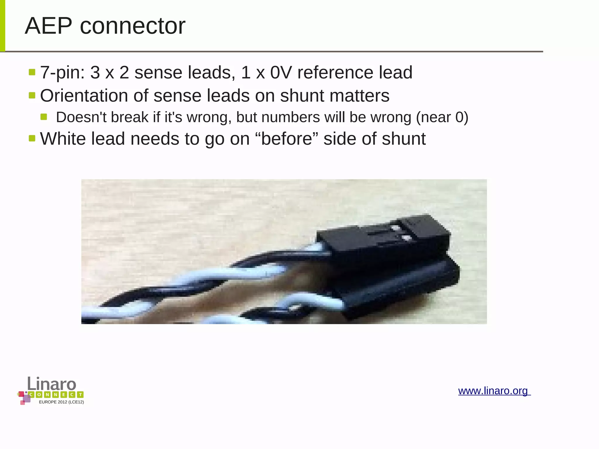 EUROPE 2012 (LCE12)
www.linaro.org
AEP connector
7-pin: 3 x 2 sense leads, 1 x 0V reference lead
Orientation of sense leads on shunt matters
Doesn't break if it's wrong, but numbers will be wrong (near 0)
White lead needs to go on “before” side of shunt
 