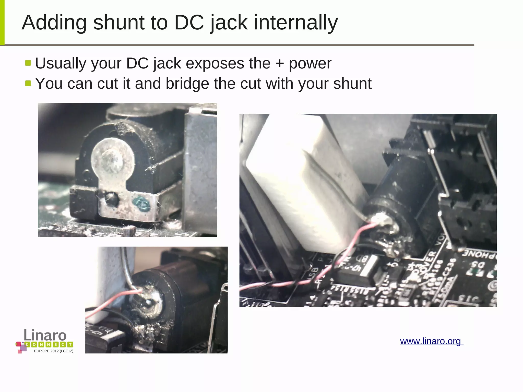 EUROPE 2012 (LCE12)
www.linaro.org
Adding shunt to DC jack internally
Usually your DC jack exposes the + power
You can cut it and bridge the cut with your shunt
 